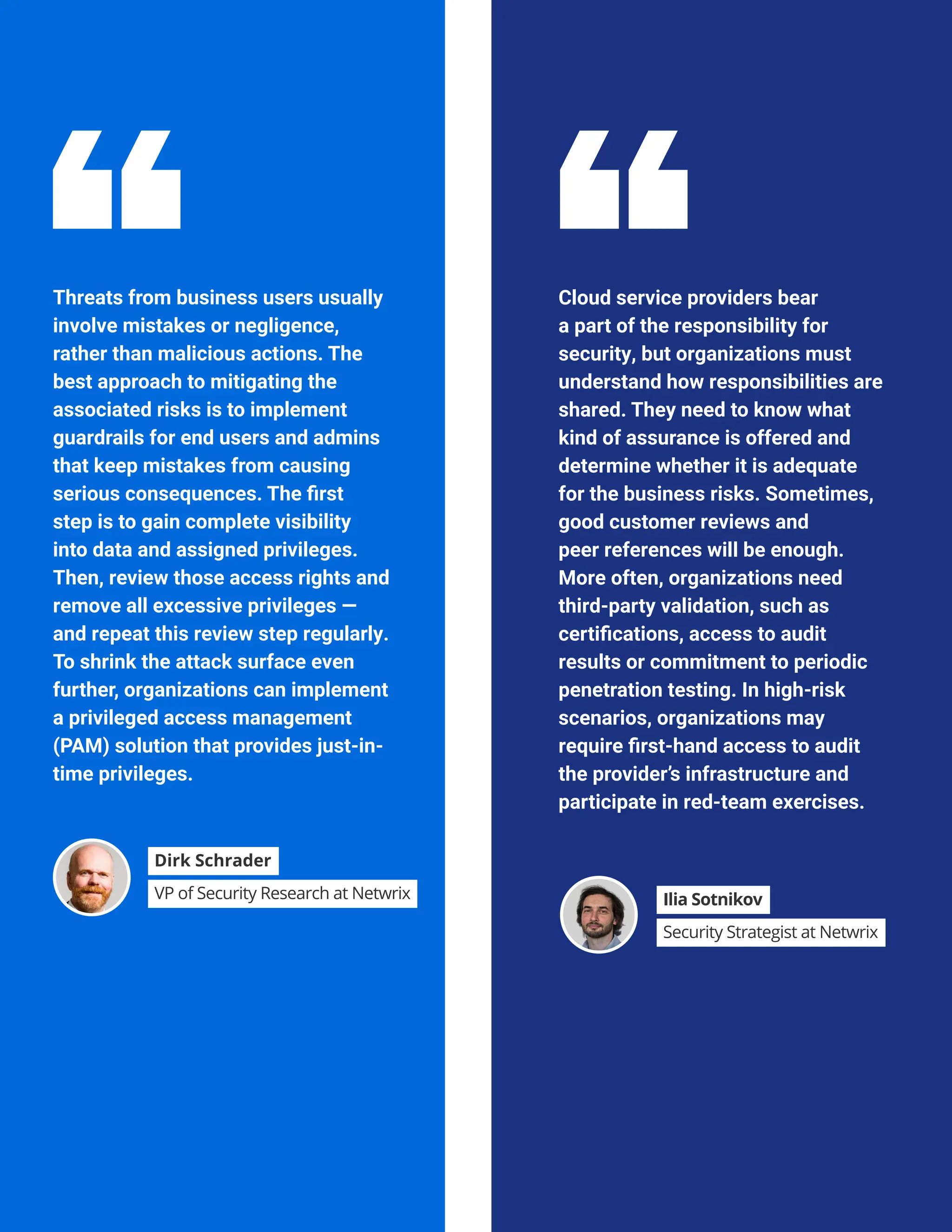 HYBRID SECURITY TRENDS 2023
Threats from business users usually
involve mistakes or negligence,
rather than malicious actions. The
best approach to mitigating the
associated risks is to implement
guardrails for end users and admins
that keep mistakes from causing
serious consequences. The first
step is to gain complete visibility
into data and assigned privileges.
Then, review those access rights and
remove all excessive privileges —
and repeat this review step regularly.
To shrink the attack surface even
further, organizations can implement
a privileged access management
(PAM) solution that provides just-in-
time privileges.
Cloud service providers bear
a part of the responsibility for
security, but organizations must
understand how responsibilities are
shared. They need to know what
kind of assurance is offered and
determine whether it is adequate
for the business risks. Sometimes,
good customer reviews and
peer references will be enough.
More often, organizations need
third-party validation, such as
certifications, access to audit
results or commitment to periodic
penetration testing. In high-risk
scenarios, organizations may
require first-hand access to audit
the provider’s infrastructure and
participate in red-team exercises.
Dirk Schrader
VP of Security Research at Netwrix Ilia Sotnikov
Security Strategist at Netwrix
 