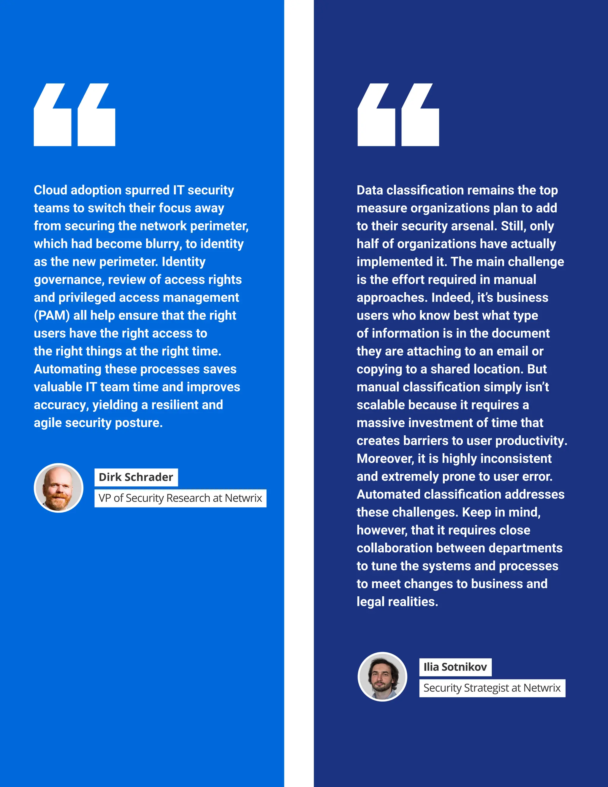 HYBRID SECURITY TRENDS 2023
Cloud adoption spurred IT security
teams to switch their focus away
from securing the network perimeter,
which had become blurry, to identity
as the new perimeter. Identity
governance, review of access rights
and privileged access management
(PAM) all help ensure that the right
users have the right access to
the right things at the right time.
Automating these processes saves
valuable IT team time and improves
accuracy, yielding a resilient and
agile security posture.
Data classification remains the top
measure organizations plan to add
to their security arsenal. Still, only
half of organizations have actually
implemented it. The main challenge
is the effort required in manual
approaches. Indeed, it’s business
users who know best what type
of information is in the document
they are attaching to an email or
copying to a shared location. But
manual classification simply isn’t
scalable because it requires a
massive investment of time that
creates barriers to user productivity.
Moreover, it is highly inconsistent
and extremely prone to user error.
Automated classification addresses
these challenges. Keep in mind,
however, that it requires close
collaboration between departments
to tune the systems and processes
to meet changes to business and
legal realities.
Dirk Schrader
VP of Security Research at Netwrix
Ilia Sotnikov
Security Strategist at Netwrix
 