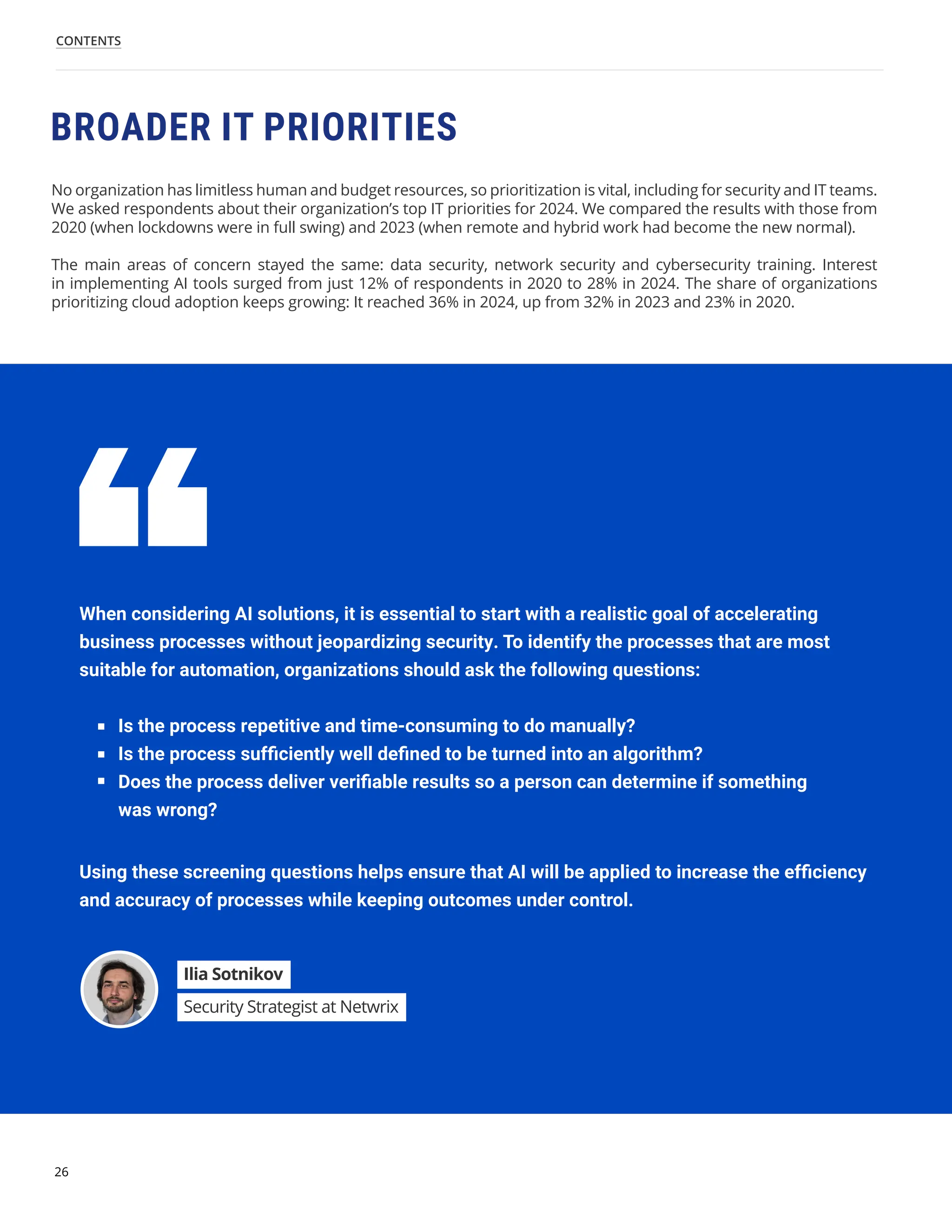 26
CONTENTS
No organization has limitless human and budget resources, so prioritization is vital, including for security and IT teams.
We asked respondents about their organization’s top IT priorities for 2024. We compared the results with those from
2020 (when lockdowns were in full swing) and 2023 (when remote and hybrid work had become the new normal).
The main areas of concern stayed the same: data security, network security and cybersecurity training. Interest
in implementing AI tools surged from just 12% of respondents in 2020 to 28% in 2024. The share of organizations
prioritizing cloud adoption keeps growing: It reached 36% in 2024, up from 32% in 2023 and 23% in 2020.
BROADER IT PRIORITIES
When considering AI solutions, it is essential to start with a realistic goal of accelerating
business processes without jeopardizing security. To identify the processes that are most
suitable for automation, organizations should ask the following questions:
Using these screening questions helps ensure that AI will be applied to increase the efficiency
and accuracy of processes while keeping outcomes under control.
Is the process repetitive and time-consuming to do manually?
Is the process sufficiently well defined to be turned into an algorithm?
Does the process deliver verifiable results so a person can determine if something
was wrong?
Ilia Sotnikov
Security Strategist at Netwrix
 