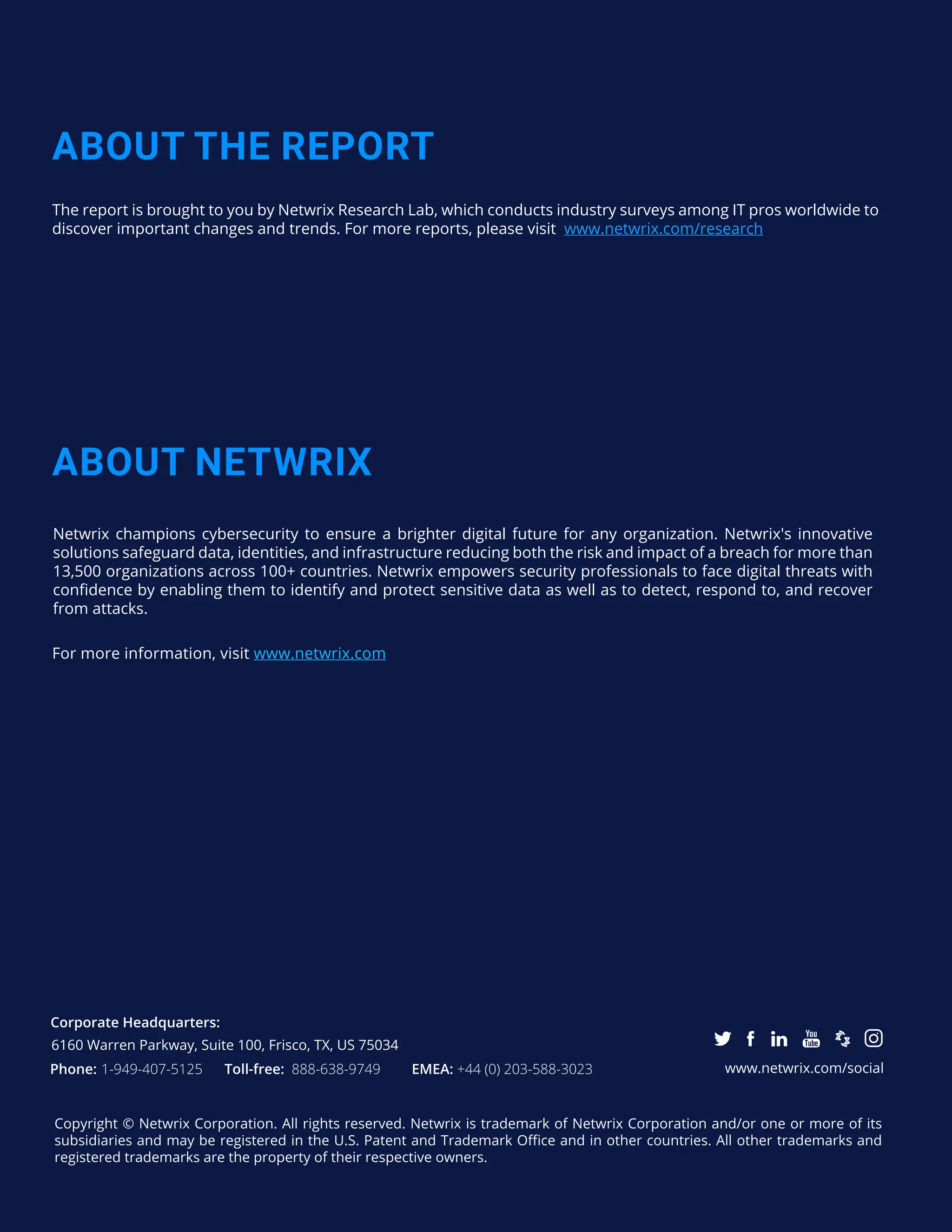 32
CONTENTS
Corporate Headquarters:
Phone: 1-949-407-5125 Toll-free: 888-638-9749 EMEA: +44 (0) 203-588-3023 www.netwrix.com/social
Copyright © Netwrix Corporation. All rights reserved. Netwrix is trademark of Netwrix Corporation and/or one or more of its
subsidiaries and may be registered in the U.S. Patent and Trademark Office and in other countries. All other trademarks and
registered trademarks are the property of their respective owners.
ABOUT THE REPORT
ABOUT NETWRIX
The report is brought to you by Netwrix Research Lab, which conducts industry surveys among IT pros worldwide to
discover important changes and trends. For more reports, please visit www.netwrix.com/research
For more information, visit www.netwrix.com
6160 Warren Parkway, Suite 100, Frisco, TX, US 75034
Netwrix champions cybersecurity to ensure a brighter digital future for any organization. Netwrix's innovative
solutions safeguard data, identities, and infrastructure reducing both the risk and impact of a breach for more than
13,500 organizations across 100+ countries. Netwrix empowers security professionals to face digital threats with
confidence by enabling them to identify and protect sensitive data as well as to detect, respond to, and recover
from attacks.
 