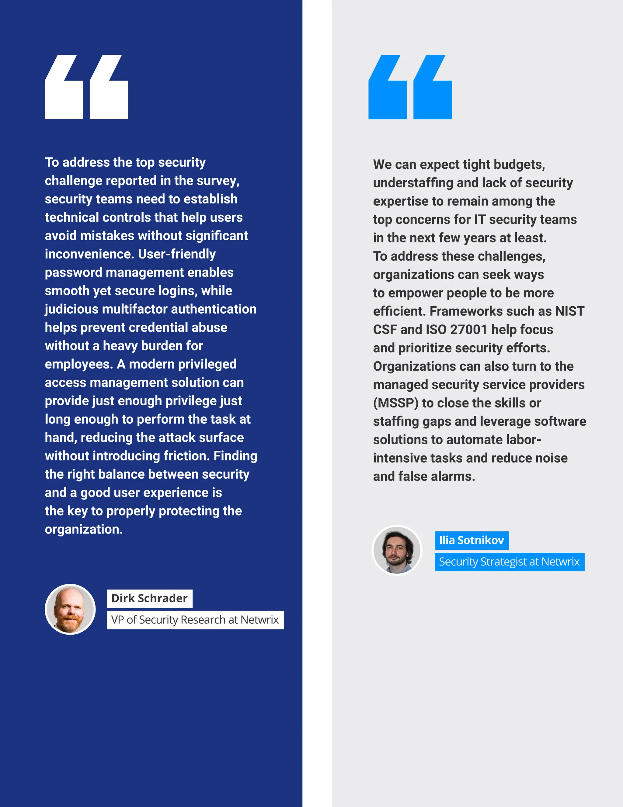 CLOUD ADOPTION GOALS AND CHALLENGES
To address the top security
challenge reported in the survey,
security teams need to establish
technical controls that help users
avoid mistakes without significant
inconvenience. User-friendly
password management enables
smooth yet secure logins, while
judicious multifactor authentication
helps prevent credential abuse
without a heavy burden for
employees. A modern privileged
access management solution can
provide just enough privilege just
long enough to perform the task at
hand, reducing the attack surface
without introducing friction. Finding
the right balance between security
and a good user experience is
the key to properly protecting the
organization.
We can expect tight budgets,
understaffing and lack of security
expertise to remain among the
top concerns for IT security teams
in the next few years at least.
To address these challenges,
organizations can seek ways
to empower people to be more
efficient. Frameworks such as NIST
CSF and ISO 27001 help focus
and prioritize security efforts.
Organizations can also turn to the
managed security service providers
(MSSP) to close the skills or
staffing gaps and leverage software
solutions to automate labor-
intensive tasks and reduce noise
and false alarms.
Dirk Schrader
VP of Security Research at Netwrix
Ilia Sotnikov
Security Strategist at Netwrix
 