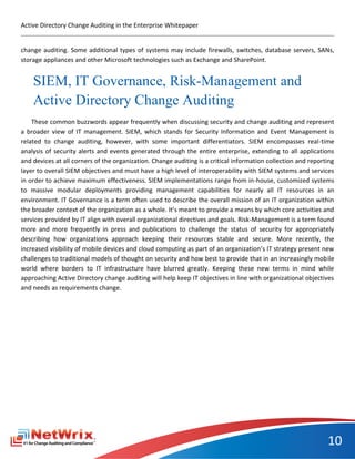 Active Directory Change Auditing in the Enterprise Whitepaper


change auditing. Some additional types of systems may include firewalls, switches, database servers, SANs,
storage appliances and other Microsoft technologies such as Exchange and SharePoint.


    SIEM, IT Governance, Risk-Management and
    Active Directory Change Auditing
    These common buzzwords appear frequently when discussing security and change auditing and represent
a broader view of IT management. SIEM, which stands for Security Information and Event Management is
related to change auditing, however, with some important differentiators. SIEM encompasses real-time
analysis of security alerts and events generated through the entire enterprise, extending to all applications
and devices at all corners of the organization. Change auditing is a critical information collection and reporting
layer to overall SIEM objectives and must have a high level of interoperability with SIEM systems and services
in order to achieve maximum effectiveness. SIEM implementations range from in-house, customized systems
to massive modular deployments providing management capabilities for nearly all IT resources in an
environment. IT Governance is a term often used to describe the overall mission of an IT organization within
the broader context of the organization as a whole. It’s meant to provide a means by which core activities and
services provided by IT align with overall organizational directives and goals. Risk-Management is a term found
more and more frequently in press and publications to challenge the status of security for appropriately
describing how organizations approach keeping their resources stable and secure. More recently, the
increased visibility of mobile devices and cloud computing as part of an organization’s IT strategy present new
challenges to traditional models of thought on security and how best to provide that in an increasingly mobile
world where borders to IT infrastructure have blurred greatly. Keeping these new terms in mind while
approaching Active Directory change auditing will help keep IT objectives in line with organizational objectives
and needs as requirements change.




                                                                                                               10
 
