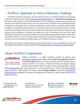 Active Directory Change Auditing in the Enterprise Whitepaper




    NetWrix Approach to Active Directory Auditing
     The NetWrix approach incorporates all the necessary features for achieving effective Active Directory
auditing in a software solution. NetWrix Active Directory Change Reporter is an Active Directory auditing tool
that tracks changes made to the Active Directory across the entire organization. It generates audit reports and
real-time e-mail alerts that include the four W’s: Who, What, When, and Where for every audited AD change
including users, OUs, groups, domain controller, configuration, schema partition, and all other change activity.
In addition, it automatically provides before and new setting values for each AD object change to improve
security and AD change control. The automatic collection and reporting on Active Directory changes not only
surpasses native capabilities in Windows but expands upon them eliminating the time and effort spent
collecting AD change audit information manually or through complex scripting thereby makes this information
actionable. Furthermore, it has the ability to sustain compliance through historical reporting for up to 7 years
and more and extent AD auditing into SIEM systems such as SCOM for improved IT control.

Download free 20 day trial of NetWrix Active Directory Change Reporter to see how NetWrix can help with
your auditing and compliance needs. Download link: http://www.netwrix.com/requeste.html?product=adcr




About NetWrix Corporation
                           NetWrix Corporation is a highly specialized provider of solutions for IT
                          infrastructure change auditing. Change auditing is the core competency of NetWrix
                          and no other vendor focuses on this more extensively. With the broadest platform
                         coverage available in the industry, innovative technology and strategic roadmap
                         aiming to support different types of IT systems, devices and applications, NetWrix
offers award-winning change auditing solutions at very competitive prices, matched with great customer
service. Founded in 2006, NetWrix has evolved as #1 for Change Auditing as evidenced by thousands of
satisfied customers worldwide. The company is headquartered in Paramus, NJ, and has regional offices in Los
Angeles and Boston.




                                                                                                             11
 