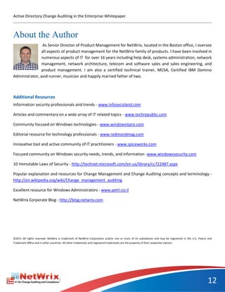 Active Directory Change Auditing in the Enterprise Whitepaper



About the Author
                As Senior Director of Product Management for NetWrix, located in the Boston office, I oversee
                all aspects of product management for the NetWrix family of products. I have been involved in
                numerous aspects of IT for over 16 years including help desk, systems administration, network
                management, network architecture, telecom and software sales and sales engineering, and
                product management. I am also a certified technical trainer, MCSA, Certified IBM Domino
Administrator, avid runner, musician and happily married father of two.



Additional Resources
Information security professionals and trends - www.infosecisland.com

Articles and commentary on a wide array of IT related topics - www.techrepublic.com

Community focused on Windows technologies - www.windowsitpro.com

Editorial resource for technology professionals - www.redmondmag.com

Innovative tool and active community of IT practitioners - www.spiceworks.com

Focused community on Windows security needs, trends, and information -www.windowssecurity.com

10 Immutable Laws of Security - http://technet.microsoft.com/en-us/library/cc722487.aspx

Popular explanation and resources for Change Management and Change Auditing concepts and terminology -
http://en.wikipedia.org/wiki/Change_management_auditing

Excellent resource for Windows Administrators - www.petri.co.il

NetWrix Corporate Blog - http://blog.netwrix.com




©2011 All rights reserved. NetWrix is trademark of NetWrix Corporation and/or one or more of its subsidiaries and may be registered in the U.S. Patent and
Trademark Office and in other countries. All other trademarks and registered trademarks are the property of their respective owners.




                                                                                                                                                      12
 