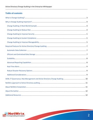 Active Directory Change Auditing in the Enterprise Whitepaper


Table of contents

What is Change Auditing? ....................................................................................................................................... 3

Why is Change Auditing Important? ....................................................................................................................... 4

   Change Auditing: A Real-World Example ............................................................................................................ 4

   Change Auditing to Reduce Risk ......................................................................................................................... 4

   Change Auditing to Improve Security ................................................................................................................. 5

   Change Auditing to Sustain Compliance ............................................................................................................. 5

   Change Auditing to Improve Manageability ....................................................................................................... 5

Required Features for Active Directory Change Auditing ...................................................................................... 7

   Automatic Data Collection .................................................................................................................................. 7

   Efficient and Centralized Data Storage ............................................................................................................... 7

   Scalability............................................................................................................................................................. 8

   Advanced Reporting Capabilities ........................................................................................................................ 8

   Real-Time Alerts .................................................................................................................................................. 9

   Robust Disaster Recovery Options ...................................................................................................................... 9

   Additional Considerations ................................................................................................................................... 9

SIEM, IT Governance, Risk-Management and Active Directory Change Auditing ................................................ 10

NetWrix approach to Active Directory auditing ................................................................................................... 11

About NetWrix Corporation.................................................................................................................................. 11

About the Author .................................................................................................................................................. 12

Additional Resources ............................................................................................................................................ 12




                                                                                                                                                                                2
 