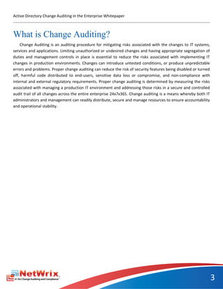 Active Directory Change Auditing in the Enterprise Whitepaper



What is Change Auditing?
    Change Auditing is an auditing procedure for mitigating risks associated with the changes to IT systems,
services and applications. Limiting unauthorized or undesired changes and having appropriate segregation of
duties and management controls in place is essential to reduce the risks associated with implementing IT
changes in production environments. Changes can introduce untested conditions, or produce unpredictable
errors and problems. Proper change auditing can reduce the risk of security features being disabled or turned
off, harmful code distributed to end-users, sensitive data loss or compromise, and non-compliance with
internal and external regulatory requirements. Proper change auditing is determined by measuring the risks
associated with managing a production IT environment and addressing those risks in a secure and controlled
audit trail of all changes across the entire enterprise 24x7x365. Change auditing is a means whereby both IT
administrators and management can readily distribute, secure and manage resources to ensure accountability
and operational stability.




                                                                                                                3
 
