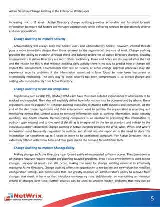 Active Directory Change Auditing in the Enterprise Whitepaper


increasing risk to IT assets. Active Directory change auditing provides actionable and historical forensic
information to ensure risk factors are managed appropriately while delivering services to operationally diverse
end-user populations.

   Change Auditing to Improve Security

    Accountability will always keep the honest users and administrators honest, however, internal threats
pose a more immediate danger than those external to the organization because of trust. Change auditing
provides the ability to establish a robust check-and-balance record for all Active Directory changes. Security
improvements in Active Directory are most often reactionary. Flaws and holes are discovered after the fact
and the reason for this is that without auditing daily activity there is no way to predict how a change will
impact the environment. Environments that rely on tickets, or other change approval processes may still
experience security problems if the information submitted is later found to have been inaccurate or
intentionally misleading. The only way to know security has been compromised is to extract change and
setting information directly from Active Directory.

   Change Auditing to Sustain Compliance

    Regulations such as SOX, PCI, FISMA, HIPAA each have their own detailed explanations of what needs to be
tracked and recorded. They also will explicitly define how information is to be accessed and by whom. These
regulations exist to establish (IT) change auditing standards to protect both business and consumers. At the
end of the day, these regulations and their enforcement want to confirm the organization is recording and
monitoring events that control access to sensitive information such as banking information, social security
numbers, and health records. Demonstrating compliance is an exercise in presenting this information to
auditors upon request and to the level of details as is interpreted by the law or standard and subject to the
individual auditor’s discretion. Change auditing in Active Directory provides the Who, What, When, and Where
information most frequently requested by auditors and almost equally important is the need to store this
information for sometimes up to 7 years or more to be considered compliant. For Active Directory, this is
extremely difficult with native tools and thus gives rise to the demand for additional tools.

   Change Auditing to Improve Manageability
    Making changes to Active Directory is performed easily when provided sufficient access. The consequences
of changes however require thought and planning to avoid problems. Even if a lab environment is used to test
changes, unexpected results can still occur, making the need for change auditing essential to effectively
managing Active Directory. Change auditing offers the opportunity to see before and new values for modified
configuration settings and permissions that can greatly improve an administrator’s ability to recover from
changes that result in harm or that introduce unnecessary risks. Additionally, by maintaining an historical
record of changes over time, further analysis can be used to uncover hidden problems that may not be




                                                                                                                  5
 