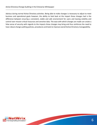 Active Directory Change Auditing in the Enterprise Whitepaper


obvious during normal Active Directory activities. Being able to make changes is necessary to adjust to meet
business and operational goals however, the ability to look back at the impact those changes had is the
difference between ensuring a consistent, stable and safe environment for users and loosing visibility and
control over mission critical resources and sensitive data. The ease with which changes are made can create a
false sense of security with regards to the impacts those changes may bring and thus reinforces the need to
have robust change auditing policies, procedures and tools to improve overall Active Directory manageability.




                                                                                                                6
 