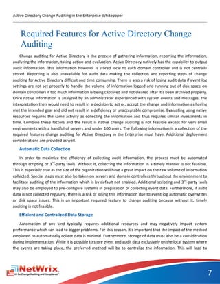 Active Directory Change Auditing in the Enterprise Whitepaper



    Required Features for Active Directory Change
    Auditing
    Change auditing for Active Directory is the process of gathering information, reporting the information,
analyzing the information, taking action and evaluation. Active Directory natively has the capability to output
audit information. This information however is stored local to each domain controller and is not centrally
stored. Reporting is also unavailable for audit data making the collection and reporting steps of change
auditing for Active Directory difficult and time consuming. There is also a risk of losing audit data if event log
settings are not set properly to handle the volume of information logged and running out of disk space on
domain controllers if too much information is being captured and not cleared after it’s been archived properly.
Once native information is analyzed by an administrator experienced with system events and messages, the
interpretation then would need to result in a decision to act or, accept the change and information as having
met the intended goal and did not result in a deficiency or unacceptable compromise. Evaluating using native
resources requires the same activity as collecting the information and thus requires similar investments in
time. Combine these factors and the result is native change auditing is not feasible except for very small
environments with a handful of servers and under 100 users. The following information is a collection of the
required features change auditing for Active Directory in the Enterprise must have. Additional deployment
considerations are provided as well.
   Automatic Data Collection
    In order to maximize the efficiency of collecting audit information, the process must be automated
through scripting or 3rd-party tools. Without it, collecting the information in a timely manner is not feasible.
This is especially true as the size of the organization will have a great impact on the raw volume of information
collected. Special steps must also be taken on servers and domain controllers throughout the environment to
facilitate auditing of the information which is by default not enabled. Additional scripting and 3 rd-party tools
may also be employed to pre-configure systems in preparation of collecting event data. Furthermore, if audit
data is not collected regularly, there is a risk of losing this information due to event log automatic overwrites
or disk space issues. This is an important required feature to change auditing because without it, timely
auditing is not feasible.
   Efficient and Centralized Data Storage
   Automation of any kind typically requires additional resources and may negatively impact system
performance which can lead to bigger problems. For this reason, it’s important that the impact of the method
employed to automatically collect data is minimal. Furthermore, storage of data must also be a consideration
during implementation. While it is possible to store event and audit data exclusively on the local system where
the events are taking place, the preferred method will be to centralize the information. This will lead to




                                                                                                                     7
 