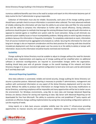 Active Directory Change Auditing in the Enterprise Whitepaper


numerous additional benefits over time as the need to analyze and report on this information becomes part of
daily routine for the IT administrator or group responsible.
    Collection of information must also be reliable. Occasionally, each piece of the change auditing system
should have a periodic check to ensure information is consistent when collected. The most advanced methods
of reliably collecting this information will also have the ability to pre-screen data and filter for only essential
data and the ability to compress this information to further add to overall efficiency. During collection,
preference should be given to methods that leverage the existing Windows Event Log and audit information as
opposed to injected agents or modified core system code for event extraction. Doing so will eliminate any
potential system stability issues or future incompatibility problems. Relying solely on event log data introduces
problems because this information is frequently incomplete. To completely understand an event, information
from all sources involved must be aggregated and analyzed as a whole. Securing this information for short and
long-term storage is also an important consideration and thus best-practices for securing audit data should be
included pre-deployment such that no single power-user has access to or the ability to delete or tamper with
information. Access to this information should be heavily restricted and monitored.
   Scalability
    Change auditing for Active Directory must be scalable to adjust to changes without the need for dramatic
or drastic steps. Implementation and ongoing use of change auditing will be simplified when no additional
software or extensive reconfigurations are required to accommodate changes within the organization.
Auditing should keep pace with all granular changes as the overall topology of the network and Active
Directory changes it to ensure consistent optimal configuration to best serve end-users and be administered
by IT and Help Desk staff.

    Advanced Reporting Capabilities

    Once data collection is automated, reliable and stored securely, change auditing for Active Directory can
assume a proactive posture. Advanced reporting is necessary to provide IT administrators, management and
auditors with summarized information on any aspect of the Active Directory deployment and for any time
period. Without the ability to produce clear information on change history for day-to-day modifications to
Active Directory, sustaining compliance will be impossible and many opportunities will be lost to better secure
the environment. For Windows environments, using SQL to store data and leverage Advanced Reporting
Services are obvious choices for storing and reporting on data. SQL Server with Advanced Reporting can be
downloaded for free from Microsoft. The ability to customize ad-hoc and predefined 3rd-party reports will
accelerate an effective change auditing implementation by saving time and providing configuration options to
suit the majority of needs.
   Using reports on a daily basis ensures complete visibility over the entire IT infrastructure providing
opportunities to improve security and sustain compliance. Additional reporting services including e-mail




                                                                                                                      8
 