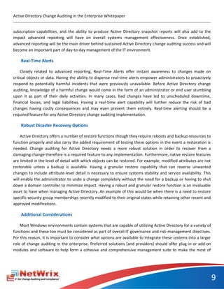 Active Directory Change Auditing in the Enterprise Whitepaper


subscription capabilities, and the ability to produce Active Directory snapshot reports will also add to the
impact advanced reporting will have on overall systems management effectiveness. Once established,
advanced reporting will be the main driver behind sustained Active Directory change auditing success and will
become an important part of day-to-day management of the IT environment.

    Real-Time Alerts

     Closely related to advanced reporting, Real-Time Alerts offer instant awareness to changes made on
critical objects or data. Having the ability to dispense real-time alerts empower administrators to proactively
respond to potentially harmful incidents that were previously unavailable. Before Active Directory change
auditing, knowledge of a harmful change would come in the form of an administrator or end user stumbling
upon it as part of their daily activities. In many cases, bad changes have led to unscheduled downtime,
financial losses, and legal liabilities. Having a real-time alert capability will further reduce the risk of bad
changes having costly consequences and may even prevent them entirely. Real-time alerting should be a
required feature for any Active Directory change auditing implementation.

    Robust Disaster Recovery Options

    Active Directory offers a number of restore functions though they require reboots and backup resources to
function properly and also carry the added requirement of testing these options in the event a restoration is
needed. Change auditing for Active Directory needs a more robust solution in order to recover from a
damaging change therefore is a required feature to any implementation. Furthermore, native restore features
are limited in the level of detail with which objects can be restored. For example, modified attributes are not
restorable unless a backup is available. Having a granular restore capability that can reverse unwanted
changes to include attribute-level detail is necessary to ensure systems stability and service availability. This
will enable the administrator to undo a change completely without the need for a backup or having to shut
down a domain controller to minimize impact. Having a robust and granular restore function is an invaluable
asset to have when managing Active Directory. An example of this would be when there is a need to restore
specific security group memberships recently modified to their original states while retaining other recent and
approved modifications.

    Additional Considerations

    Most Windows environments contain systems that are capable of utilizing Active Directory for a variety of
functions and these too must be considered as part of overall IT governance and risk-management directives.
For this reason, it is important to consider what options are available to integrate these systems into a larger
role of change auditing in the enterprise. Preferred solutions (and providers) should offer plug-in or add-on
modules and software to help form a cohesive and comprehensive management suite to make the most of




                                                                                                                    9
 