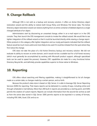 9. Change Rollback

       Although CRS is not sold as a backup and recovery solution, it offers an Active Directory object
restoration wizard and the ability to restore both Group Policy and Windows File Server data. The Active
Directory object restoration wizard can restore anything from an entire container of deleted objects to a single
changed attribute of an object.
       Administrators start by discovering an unwanted change, either in an e-mail report or in the CRS
console. They then launch the CRS management console to invoke the rollback wizard. We would like to see
tighter integration of the rollback wizard so that it could be launched directly while viewing a change report.
Other products in this category offer tighter integration and our study participants indicated that the rollback
feature would be much more useful and more likely to be used if it could be initiated from the spot where they
first notice the change.
       CRS does not take the place of a full Active Directory backup and recovery solution. We did not
evaluate its ability to recover an entire domain, and it would not be a suitable tool for a full-forest recovery
(which must generally be accomplished by working with Microsoft product support, although specialized
tools can be used to speed the process). However, CRS’ capabilities do make for a very functional Active
Directory Recycle Bin, and definitely provide capabilities superior to those native to Windows.



10. Reporting

       CRS offers robust searching and filtering capabilities, making it straightforward to list all changes
made on a certain date, or changes made by a certain person, and so forth.
       Because the product’s data store is based on SQL Server, it is able to leverage SQL Server Reporting
Services (SSRS) for reporting. That means reports can be delivered in a variety of ways, including online and
through scheduled e-mail delivery. More than 200 built-in reports are provided as a starting point, and SSRS
permits the creation of custom reports. Reports can include information from the second-tier archive as well
as from the active data stored in SQL Server. SSRS permits reports to be exported in a variety of formats,
including PDF, XML, Excel, CSV, and so on.




                                                      10
 