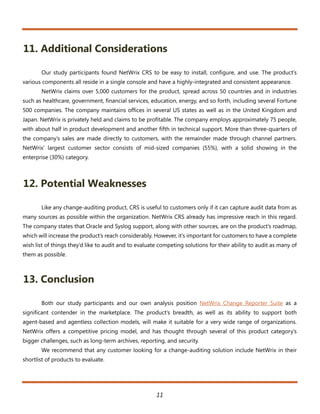 11. Additional Considerations

       Our study participants found NetWrix CRS to be easy to install, configure, and use. The product’s
various components all reside in a single console and have a highly-integrated and consistent appearance.
       NetWrix claims over 5,000 customers for the product, spread across 50 countries and in industries
such as healthcare, government, financial services, education, energy, and so forth, including several Fortune
500 companies. The company maintains offices in several US states as well as in the United Kingdom and
Japan. NetWrix is privately held and claims to be profitable. The company employs approximately 75 people,
with about half in product development and another fifth in technical support. More than three-quarters of
the company’s sales are made directly to customers, with the remainder made through channel partners.
NetWrix’ largest customer sector consists of mid-sized companies (55%), with a solid showing in the
enterprise (30%) category.



12. Potential Weaknesses

       Like any change-auditing product, CRS is useful to customers only if it can capture audit data from as
many sources as possible within the organization. NetWrix CRS already has impressive reach in this regard.
The company states that Oracle and Syslog support, along with other sources, are on the product’s roadmap,
which will increase the product’s reach considerably. However, it’s important for customers to have a complete
wish list of things they’d like to audit and to evaluate competing solutions for their ability to audit as many of
them as possible.



13. Conclusion

       Both our study participants and our own analysis position NetWrix Change Reporter Suite as a
significant contender in the marketplace. The product’s breadth, as well as its ability to support both
agent-based and agentless collection models, will make it suitable for a very wide range of organizations.
NetWrix offers a competitive pricing model, and has thought through several of this product category’s
bigger challenges, such as long-term archives, reporting, and security.
       We recommend that any customer looking for a change-auditing solution include NetWrix in their
shortlist of products to evaluate.




                                                       11
 