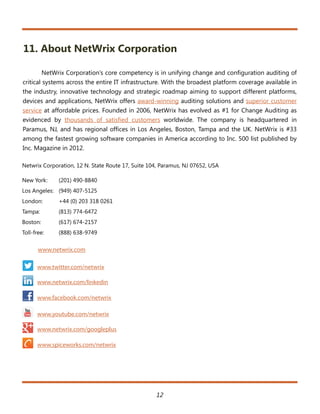 11. About NetWrix Corporation

         NetWrix Corporation’s core competency is in unifying change and configuration auditing of
critical systems across the entire IT infrastructure. With the broadest platform coverage available in
the industry, innovative technology and strategic roadmap aiming to support different platforms,
devices and applications, NetWrix offers award-winning auditing solutions and superior customer
service at affordable prices. Founded in 2006, NetWrix has evolved as #1 for Change Auditing as
evidenced by thousands of satisfied customers worldwide. The company is headquartered in
Paramus, NJ, and has regional offices in Los Angeles, Boston, Tampa and the UK. NetWrix is #33
among the fastest growing software companies in America according to Inc. 500 list published by
Inc. Magazine in 2012.

Netwrix Corporation, 12 N. State Route 17, Suite 104, Paramus, NJ 07652, USA

New York:     (201) 490-8840
Los Angeles: (949) 407-5125
London:       +44 (0) 203 318 0261
Tampa:        (813) 774-6472
Boston:       (617) 674-2157
Toll-free:    (888) 638-9749

       www.netwrix.com

      www.twitter.com/netwrix

      www.netwrix.com/linkedin

      www.facebook.com/netwrix

      www.youtube.com/netwrix

      www.netwrix.com/googleplus

      www.spiceworks.com/netwrix




                                                   12
 