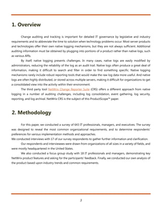 1. Overview

       Change auditing and tracking is important for detailed IT governance by legislative and industry
requirements and to abbreviate the time to solution when technology problems occur. Most server products
and technologies offer their own native logging mechanisms, but they are not always sufficient. Additional
auditing information must be obtained by plugging into portions of a product rather than native logs, such
as various APIs.
       By itself, native logging presents challenges. In many cases, native logs are easily modified by
administrators, reducing the reliability of the log as an audit trail. Native logs often produce a great deal of
information, making it difficult to search and filter in order to find something specific. Native logging
mechanisms rarely include robust reporting tools that would make the raw log data more useful. And native
logs are often highly distributed, or stored across multiple servers, making it difficult for organizations to get
a consolidated view into the activity within their environment.
       The third party tool NetWrix Change Reporter Suite (CRS) offers a different approach from native
logging in a number of auditing challenges, including log consolidation, event gathering, log security,
reporting, and log archival. NetWrix CRS is the subject of this ProductScope™ paper.



2. Methodology

       For this paper, we conducted a survey of 643 IT professionals, managers, and executives. The survey
was designed to reveal the most common organizational requirements, and to determine respondents’
preferences for various implementation methods and approaches.
We conducted interviews with 17 of our survey respondents to gather further information and clarification.
       Our respondents and interviewees were drawn from organizations of all sizes in a variety of fields, and
were mostly headquartered in the United States.
       We also conducted a focus group study with 18 IT professionals and managers, demonstrating key
NetWrix product features and asking for the participants’ feedback. Finally, we conducted our own analysis of
the product based upon industry trends and common requirements.




                                                        3
 