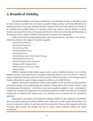 3. Breadth of Visibility

       One growing challenge in technology management is the proliferation of tools. It’s desirable to move
as many functions as possible into as few tools as possible. Change auditing is particularly affected by this
challenge, because in many cases auditing information makes the most sense when specific user activity can
be correlated across multiple products. For example, tracking user activity as they are added to an Active
Directory user group, then as they use the group’s permissions in SQL Server, and as they take themselves out
of the group, all form a pattern of behavior that would be of interest to the organization.
       NetWrix CRS provides change auditing across a wide range of products – the widest, in fact, among
competing products in this category. The product supports:
       • Microsoft Active Directory
       • Microsoft Exchange Server
       • Microsoft Group Policy
       • Microsoft SharePoint Server
       • Microsoft SQL Server
       • Microsoft System Center Virtual Machine Manager
       • Microsoft Windows file servers
       • Microsoft Windows server configuration
       • NetApp and EMC storage solutions
       • Network devices such as Cisco firewalls
       • VMware vSphere
       NetWrix’s roadmap includes adding support across a variety of additional products, such as Oracle
database solutions, cloud-based services, and generic Syslog log collection, which are useful for a variety of
network infrastructure devices as well as for Unix/Linux servers. There are also plans in the roadmap to expose
change auditing data to support change management platforms such as BMC Remedy.
       NetWrix’s licensing and maintenance model involves updates to their products, including significant
functionality changes such as adding Syslog data collection. Change logs for their products indicate a rapid
and steady pace of development – sometimes as many as four significant updates in a year – all provided to
customers at no additional charge beyond the maintenance agreement. NetWrix also offers all new product
modules that are added to their product suites at no additional cost to customers with the maintenance
agreement.
       Organizations using System Center Operations Manager (SCOM) can also implement a free NetWrix
add-on that feeds auditing information to SCOM, further reducing the number of tools administrators must
use and increasing the visibility of audit data within the environment. They also offer integration with other
third-party SIEM solutions like ArcSight and Tivoli to further extend enterprise auditing and change
management.


                                                       4
 