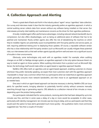 4. Collection Approach and Alerting

       There’s a great deal of back-and-forth in the industry about “agent” versus “agentless” data collection.
Our survey and interviews made it clear that the industry generally prefers an agentless approach, in which a
central auditing server collects data from servers without any software being installed on that server. Our
interviewees primarily cited stability and maintenance concerns as the driver for their agentless preference.
       A locally-installed agent offers performance advantages, including reduced network bandwidth due to
compression, but also offers disadvantages, such as being an additional piece of software that has to be
patched and maintained. Poorly written agents also offer the risk of destabilizing the machine on which
they’re installed. Agents can potentially cause incompatibilities with first-party patches and service packs, as
well, requiring additional testing prior to deploying those updates. Of course, a reputable software vendor
who has a close relationship with first-party vendors (such as Microsoft) can usually mitigate these potential
risks; our interviewees told us that well-written agents typically perform well and were not a significant source
of trouble in their environments.
       Obviously, some technologies only work with an agentless model. For example, when auditing
changes on an EMC or NetApp storage system, an agentless approach is the only option because there’s no
way to install an agent on those systems. When auditing information from a product such as Microsoft SQL
Server, the technology itself would make either an agent-based or agentless approach feasible.
       NetWrix CRS offers both an agentless and an agent-based approach, enabling customers to choose
whichever they prefer. Generally speaking, we expect that most customers start with the agentless approach
(“bandwidth is cheap” was a common refrain from our participants when we noted that an agentless approach
would generally consume more network bandwidth), and then move to an agentbased approach on an
as-needed basis.
       One area in which an agent-based approach can become necessary is alerting. NetWrix CRS can issue
alerts for specified events, bringing attention to potentially harmful activity without someone manually
searching through logs or generating reports. CRS defaults to a collection interval of ten minutes or more,
depending upon the product being audited.
       Our participants indicated that for some products, receiving alerts that had been delayed by up to ten
minutes was fine, and that in some cases a delay of a day or more would be acceptable. In other cases,
particularly with identity management, ten minutes was too long to delay, and our participants said that they
would want the option to have alerts generated much more quickly – the qualitative metric most commonly
suggested was “less than a couple of minutes.”




                                                       5
 