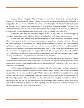 Solutions that use non-public APIs (or “hacks,” as some refer to them) carry a somewhat higher
inherent risk, because those APIs may not be fully supported in future versions of whatever technology is
being audited. The use of non-public APIs also carries a somewhat higher risk of system instability, because
the first-party vendor may not have tested the use of those APIs on third party software. Customers must
understand how each product works to make their decisions. For example, a well-respected, trusted vendor
who can deliver timely software updates might also be trusted to work with non-public APIs.
       Using public APIs does not necessarily mitigate all risk, as those APIs can be just as buggy as
non-public ones and are equally subject to changes or patches from the first-party software vendor.
       In some cases, there are no publicly available native ways to collect information. For example, moving
a file from one place to another on the same volume does not generate any native log events on a Windows
file server (specifically, a file deletion and creation event are logged, but without any cross-references
explicitly showing that a file was moved from one location to another). If a customer needed to audit that
information, the only means would likely be some low-level “shim” or “filter” in the Windows file system. Such
filters are written according to a public and supported Microsoft API. Like any low-level software, these filters
carry a risk of failure, performance impact, and incompatibility with future Microsoft patches or service packs.
Choosing to use them is a compromise made in order to obtain information.
       We caution customers not to get caught up in vendors’ marketing positions and statements; instead,
understand what their approach is, the potential risks and benefits, and why they chose that approach. Focus
on what your business needs to audit and know that data collection will necessarily involve some level of
compromise and overhead.
       NetWrix uses a hybrid approach. Upon installation, CRS helps administrators configure native event
logging to the minimum degree required. Information is also collected through other sources, and NetWrix
states that they do not make use of non-public APIs for data collection. NetWrix has stated that they would
consider other mechanisms in cases where there was no other way to retrieve the data, but would do so only
after informing customers of the potential risk and that such mechanisms would not be enabled by default in
their products. We feel that this is a reasonable approach: NetWrix is taking what they believe is the safest
path for their customers by default, and then departing from that only when necessary and only after
informing their customers of the potential downsides.




                                                       7
 