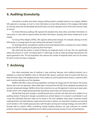 6. Auditing Granularity

       Granularity is another area where change auditing vendors compete heavily. In our analysis, NetWrix
CRS captured, on average, as much or more information as most other products in this category. We looked
at a few key areas that are admittedly Microsoft-heavy, but which represent some of the most common areas
of concern.
       For Active Directory auditing, CRS captures the standard who, what, when, and where information. In
many cases it is also able to capture before and after information, showing what values existed prior to the
change.
       For Group Policy Objects (GPOs), CRS captures setting-level changes. For example, clearing an entire
GPO results in a change report for each setting that had been in that GPO.
       For Exchange Server, we looked at a variety of commonly desired events, including non-owner mailbox
access, and CRS did a good job of capturing that information.
       We noted that the product is good at filtering out duplicate events in its log. This can significantly
reduce the amount of “noise” normally present in native logs, as well as reducing storage requirements and
report-generation time. This de-duplication also reduces the number of duplicate alerts sent out for events
for which an alert has been configured.



7. Archiving

       One often-overlooked area of auditing is data archiving. Because most auditing solutions use a
database as a back-end (NetWrix relies on Microsoft SQL Server), customers tend to assume that they can
leave all of their data in the database forever. That’s rarely true, and for performance reasons, customers often
want to archive old data out of the database.
       NetWrix CRS offers native archiving capabilities, and does not charge extra for the feature. The archive
feature uses a two-tier approach, where older data is removed from the SQL Server database and placed into
secured, compressed storage. NetWrix claims that customers can use this approach to store up to seven years
of data, which is the longest period generally required by various laws and industry practices.
       We feel that long-term storage is something that every customer will need and use in relation to an
auditing solution. If long-term storage is provided as an archive feature or if a solution is architected in such
a way that sufficiently long-term data can be stored in the main database, that’s great. Customers should
understand their own data retention needs and ensure that a solution can meet them. However, we note that
not all vendors in this market space provide a well-thought-out long-term storage strategy, and some offer it
through add-on products. When considering change auditing solutions, we urge customers to consider
products’ long-term storage capabilities and to obtain product pricing inclusive of such archival features.



                                                       8
 