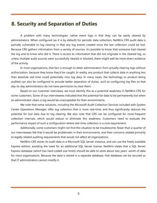 8. Security and Separation of Duties

        A problem with many technologies’ native event logs is that they can be easily cleared by
administrators. When configured (as it is by default) for periodic data collection, NetWrix CRS audit data is
partially vulnerable to log clearing in that any log events created since the last collection could be lost.
Because CRS gathers information from a variety of sources, it’s possible to know that someone had cleared
the log and to know who did it. There is access to information that did not originate in the cleared log, so
unless multiple audit sources were successfully cleared or blocked, there might well be more direct evidence
of the activity.
        In most organizations, that fact is enough to deter administrators from actually clearing logs without
authorization, because they know they’d be caught. In reality, any product that collects data in anything less
than absolute real time could potentially miss log data. In many cases, the technology or product being
audited can also be configured to provide better separation of duties, such as configuring log files so that
day-to-day administrators do not have permission to clear them.
        Based on our customer interviews, we must identify this as a potential weakness in NetWrix CRS for
some customers. Some of our interviewees indicated that the potential for data to be permanently lost when
an administrator clears a log would be unacceptable for their environments.
        We note that some solutions, including the Microsoft Audit Collection Services included with System
Center Operations Manager, offer log collection that is more real-time, and thus significantly reduces the
potential for lost data due to log clearing. We also note that CRS can be configured for more-frequent
collection intervals, which would reduce or eliminate this weakness. Customers need to evaluate the
performance impact of such a configuration where real-time collection is a core requirement.
        Additionally, some customers might not find this situation to be troublesome; fewer than a quarter of
our interviewees felt that it would be problematic in their environments, and their concerns related primarily
to legally related auditing requirements that would not affect all organizations.
        NetWrix CRS stores its audit data in a Microsoft SQL Server instance, and can use the freely available
Express edition, avoiding the need for an additional SQL Server license. NetWrix states that a SQL Server
Express database (which has hard-coded size limits) should be able to store about two years’ worth of data
for most organizations. Because the data is stored in a separate database, that database can be secured so
that IT administrators cannot modify it.




                                                       9
 