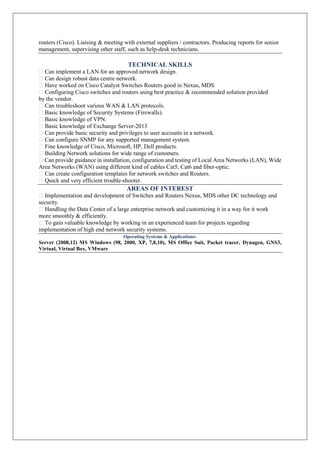 routers (Cisco). Liaising & meeting with external suppliers / contractors. Producing reports for senior
management, supervising other staff, such as help-desk technicians.
TECHNICAL SKILLS
Can implement a LAN for an approved network design.
Can design robust data centre network.
Have worked on Cisco Catalyst Switches Routers good in Nexus, MDS
Configuring Cisco switches and routers using best practice & recommended solution provided
by the vendor.
Can troubleshoot various WAN & LAN protocols.
Basic knowledge of Security Systems (Firewalls).
Basic knowledge of VPN.
Basic knowledge of Exchange Server-2013
Can provide basic security and privileges to user accounts in a network.
Can configure SNMP for any supported management system.
Fine knowledge of Cisco, Microsoft, HP, Dell products.
Building Network solutions for wide range of customers.
Can provide guidance in installation, configuration and testing of Local Area Networks (LAN), Wide
Area Networks (WAN) using different kind of cables Cat5, Cat6 and fiber-optic.
Can create configuration templates for network switches and Routers.
Quick and very efficient trouble-shooter.
AREAS OF INTEREST
Implementation and development of Switches and Routers Nexus, MDS other DC technology and
security.
Handling the Data Center of a large enterprise network and customizing it in a way for it work
more smoothly & efficiently.
To gain valuable knowledge by working in an experienced team for projects regarding
implementation of high end network security systems.
Operating Systems & Applications:
Server (2008,12) MS Windows (98, 2000, XP, 7,8,10), MS Office Suit, Packet tracer, Dynagen, GNS3,
Virtual, Virtual Box, VMware
 