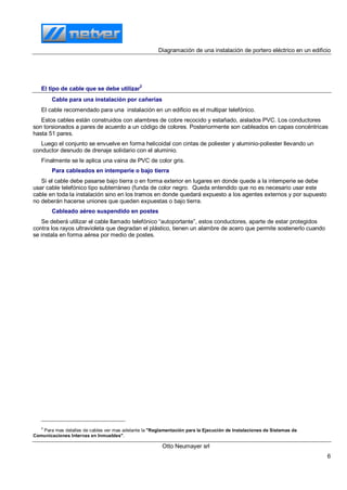Diagramación de una instalación de portero eléctrico en un edificio
Otto Neumayer srl
6
El tipo de cable que se debe utilizar
2
Cable para una instalación por cañerías
El cable recomendado para una instalación en un edificio es el multipar telefónico.
Estos cables están construidos con alambres de cobre recocido y estañado, aislados PVC. Los conductores
son torsionados a pares de acuerdo a un código de colores. Posteriormente son cableados en capas concéntricas
hasta 51 pares.
Luego el conjunto se envuelve en forma helicoidal con cintas de poliester y aluminio-poliester llevando un
conductor desnudo de drenaje solidario con el aluminio.
Finalmente se le aplica una vaina de PVC de color gris.
Para cableados en intemperie o bajo tierra
Si el cable debe pasarse bajo tierra o en forma exterior en lugares en donde quede a la intemperie se debe
usar cable telefónico tipo subterráneo (funda de color negro. Queda entendido que no es necesario usar este
cable en toda la instalación sino en los tramos en donde quedará expuesto a los agentes externos y por supuesto
no deberán hacerse uniones que queden expuestas o bajo tierra.
Cableado aéreo suspendido en postes
Se deberá utilizar el cable llamado telefónico “autoportante”, estos conductores, aparte de estar protegidos
contra los rayos ultravioleta que degradan el plástico, tienen un alambre de acero que permite sostenerlo cuando
se instala en forma aérea por medio de postes.
2
Para mas detalles de cables ver mas adelante la "Reglamentación para la Ejecución de Instalaciones de Sistemas de
Comunicaciones Internas en Inmuebles".
 