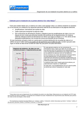 Diagramación de una instalación de portero eléctrico en un edificio
Otto Neumayer srl
7
Cableado para la instalación de un portero eléctrico Con video Netyer.
3
Tanto para instalar desde cero un sistema con video o para agregar video a un sistema existente se necesitan
(si no fue previsto con antelación) los siguientes elementos además de los descriptos en las páginas anteriores:
 Amplificadores / derivadores de la señal de video.
 Cable coaxil para transportar la señal de video.
 Dos conductores de alimentación (Positivo y Negativo) para los amplificadores de video y (si no se
dispuso de otro modo) para alimentar también los monitores de los departamentos. En nuestros
sistemas utilizamos fuente de alimentación de 18VCC que luego se rebajan a 12 VCC dentro de las
plaquetas amplificadoras y los circuitos de control de encendido de los monitores.
El mas importante concepto a tener en cuenta para la correcta distribución de una señal de video en un
edificio es que el cable coaxil no se puede unir de igual forma que el cable de audio, es decir que para cada
lugar en donde se deba dividir la señal de video hay que poner una placa derivadora.
En este ejemplo podemos ver los conductores de
alimentación (rojo y negro) que salen de una fuente única
que alimenta tanto los monitores de los departamentos
como las plaquetas amplificadoras que pueden estar tanto
en los palieres de cada piso como en los teléfonos.
Si los monitores van a tener alimentación individual dentro
de cada departamento, la fuente general se usará
solamente para alimentar las plaquetas amplificadoras. En
este caso no es necesario llevar la alimentación de 12VCC
hasta los departamentos.
La señal de video (color rosado) parte de la cámara y en
cada derivación requiere un amplificador
4
.
En este caso, si los amplificadores van en la caja de palier,
se tendrá que colocar 4 plaquetas en cada caja.
3
Estos datos sirven para la diagramación de una instalación de portero con video Netyer. Básicamente es una instalación de CCTV dado
que el sistema de video es analógico y va separado de la instalación de audio. Posiblemente los requerimientos sean diferentes para porteros
con video de otras tecnologías u otras marcas.
4
En el ejemplo se muestran las placas Netyer con 1 entrada, 1 salida y 1 derivación, existen otras placas que tienen 1 entrada, 1 salida y 2
derivaciones y permiten conectar 2 monitores y continuar o 3 monitores.
 