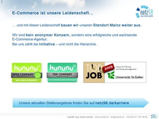 netz98 new media GmbH · www.netz98.de · info@netz98.de · +49 (0)6131 / 907 98-98
E-Commerce ist unsere Leidenschaft…
11
… und mit dieser Leidenschaft bauen wir unseren Standort Mainz weiter aus.
Wir sind kein anonymer Konzern, sondern eine erfolgreiche und wachsende
E-Commerce-Agentur.
Bei uns zählt die Initiative – und nicht die Hierarchie.
Unsere aktuellen Stellenangebote finden Sie auf netz98.de/karriere
 