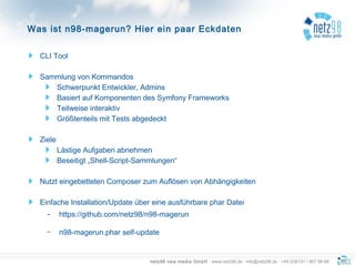 netz98 new media GmbH · www.netz98.de · info@netz98.de · +49 (0)6131 / 907 98-98
CLI Tool
Sammlung von Kommandos
Schwerpunkt Entwickler, Admins
Basiert auf Komponenten des Symfony Frameworks
Teilweise interaktiv
Größtenteils mit Tests abgedeckt
Ziele
Lästige Aufgaben abnehmen
Beseitigt „Shell-Script-Sammlungen“
Nutzt eingebetteten Composer zum Auflösen von Abhängigkeiten
Einfache Installation/Update über eine ausführbare phar Datei
– https://github.com/netz98/n98-magerun
– n98-magerun.phar self-update
Was ist n98-magerun? Hier ein paar Eckdaten
 