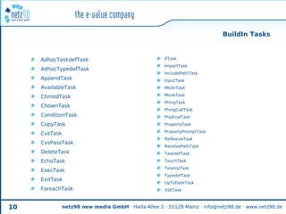 BuildIn Tasks


     AdhocTaskdefTask                              IfTask
                                                   ImportTask
     AdhocTypedefTask
                                                   IncludePathTask
     AppendTask                                    InputTask
     AvailableTask                                 MkdirTask

     ChmodTask                                     MoveTask
                                                   PhingTask
     ChownTask
                                                   PhingCallTask
     ConditionTask                                 PhpEvalTask
     CopyTask                                      PropertyTask
                                                   PropertyPromptTask
     CvsTask
                                                   ReflexiveTask
     CvsPassTask
                                                   ResolvePathTask
     DeleteTask                                    TaskdefTask
     EchoTask                                      TouchTask
                                                   TstampTask
     ExecTask
                                                   TypedefTask
     ExitTask
                                                   UpToDateTask
     ForeachTask                                   XsltTask



10          netz98 new media GmbH · Haifa-Allee 2 · 55128 Mainz · info@netz98.de · www.netz98.de
 