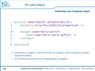 Einbinden der Property Datei




     Das Element „property“ kann innerhalb von „project“ und innerhalb von „target“
     augerufen werden.
     Ein mehrfaches Aufrufen einer Property-Datei ist möglich




14         netz98 new media GmbH · Haifa-Allee 2 · 55128 Mainz · info@netz98.de · www.netz98.de
 