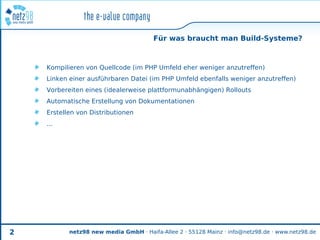 Für was braucht man Build-Systeme?



    Kompilieren von Quellcode (im PHP Umfeld eher weniger anzutreffen)
    Linken einer ausführbaren Datei (im PHP Umfeld ebenfalls weniger anzutreffen)
    Vorbereiten eines (idealerweise plattformunabhängigen) Rollouts
    Automatische Erstellung von Dokumentationen
    Erstellen von Distributionen
    ...




2          netz98 new media GmbH · Haifa-Allee 2 · 55128 Mainz · info@netz98.de · www.netz98.de
 