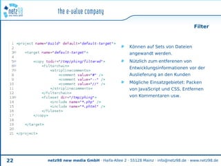 Filter



                                             Können auf Sets von Dateien
                                             angewandt werden.
                                             Nützlich zum entferenen von
                                             Entwicklungsinformationen vor der
                                             Auslieferung an den Kunden
                                             Mögliche Einsatzgebietet: Packen
                                             von JavaScript und CSS, Entfernen
                                             von Kommentaren usw.




22   netz98 new media GmbH · Haifa-Allee 2 · 55128 Mainz · info@netz98.de · www.netz98.de
 