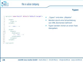 Typen



                                             „Typen“ sind eher „Objekte“
                                             Werden durch eine Schachtelung
                                             von XML Elementen definiert
                                             Typen werden immer an einen Task
                                             übergeben.




24   netz98 new media GmbH · Haifa-Allee 2 · 55128 Mainz · info@netz98.de · www.netz98.de
 