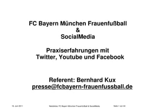 FC Bayern München Frauenfußball
                               &
                          SocialMedia

                     Praxiserfahrungen mit
                  Twitter, Youtube und Facebook


                     Referent: Bernhard Kux
                presse@fcbayern-frauenfussball.de


16. Juni 2011         Netzblicke: FC Bayern München Frauenfußball & SocialMedia   Seite 1 von 44
 