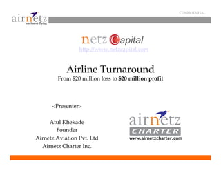 CONFIDENTIAL




                 http://www.netzcapital.com


            Airline Turnaround
        From $20 million loss to $20 million profit



      -:Presenter:-

     Atul Khekade
        Founder
Airnetz Aviation Pvt. Ltd            www.airnetzcharter.com
  Airnetz Charter Inc.
 