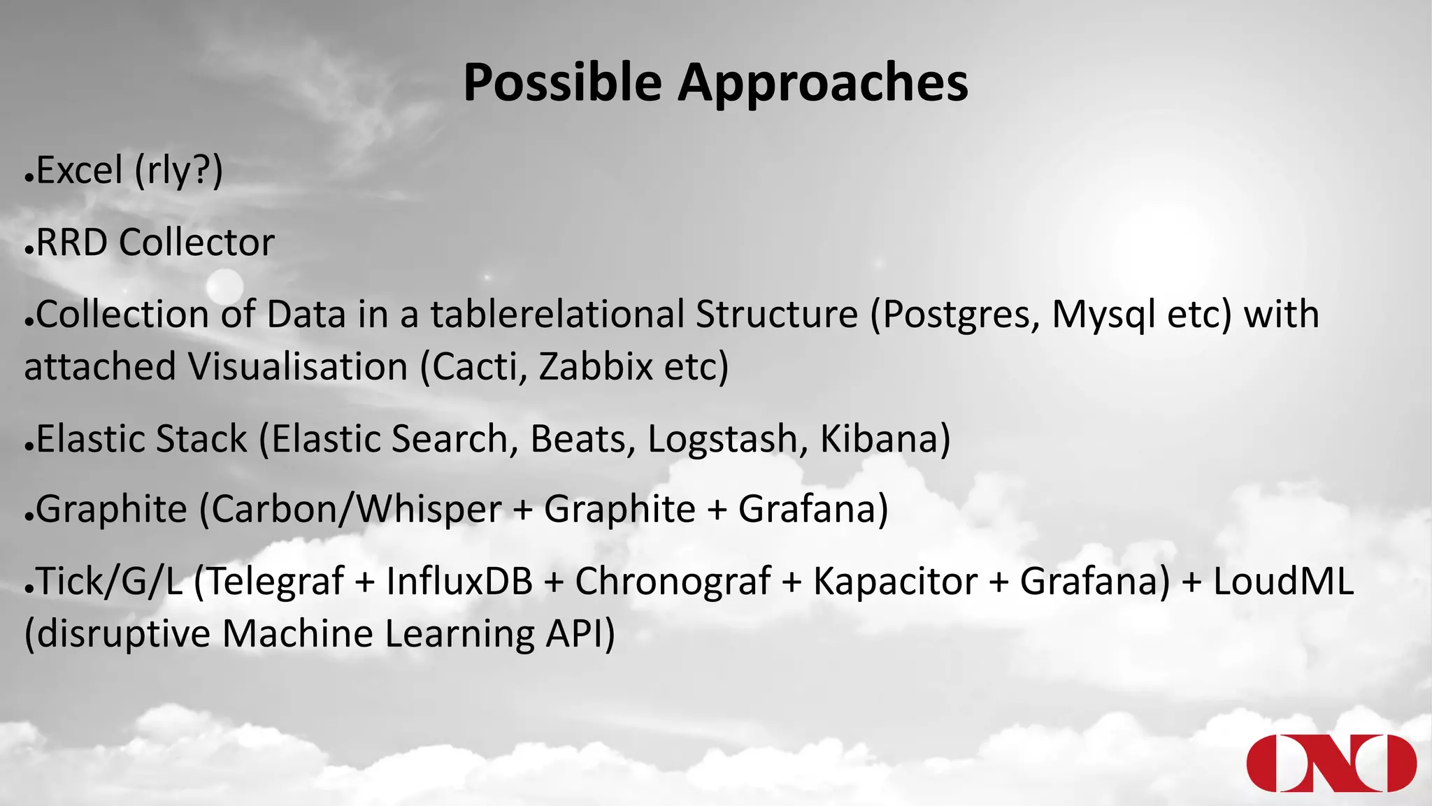 Possible Approaches
●Excel (rly?)
●RRD Collector
●Collection of Data in a tablerelational Structure (Postgres, Mysql etc) with
attached Visualisation (Cacti, Zabbix etc)
●Elastic Stack (Elastic Search, Beats, Logstash, Kibana)
●Graphite (Carbon/Whisper + Graphite + Grafana)
●Tick/G/L (Telegraf + InfluxDB + Chronograf + Kapacitor + Grafana) + LoudML
(disruptive Machine Learning API)
 