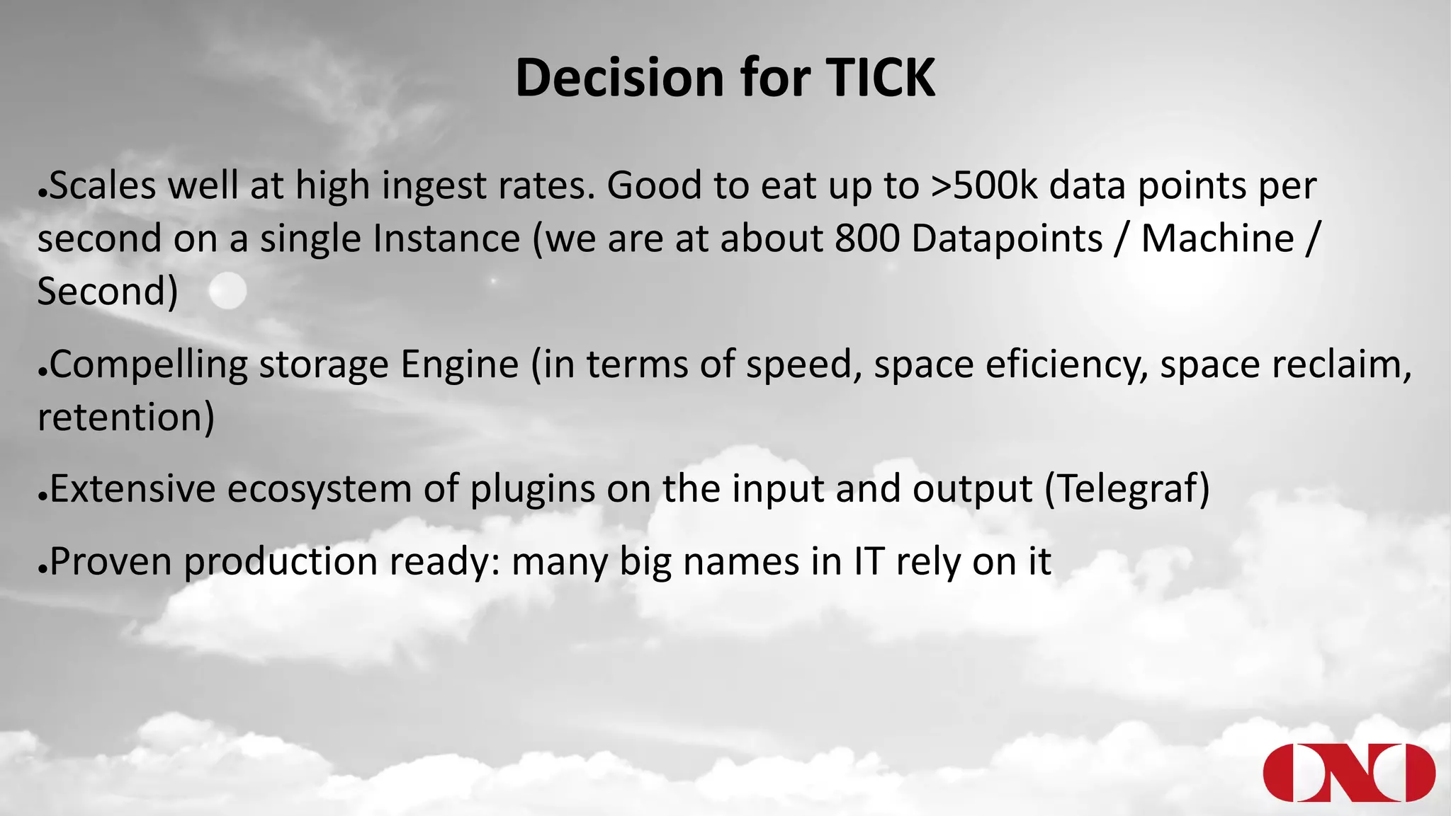 Decision for TICK
●Scales well at high ingest rates. Good to eat up to >500k data points per
second on a single Instance (we are at about 800 Datapoints / Machine /
Second)
●Compelling storage Engine (in terms of speed, space eficiency, space reclaim,
retention)
●Extensive ecosystem of plugins on the input and output (Telegraf)
●Proven production ready: many big names in IT rely on it
 