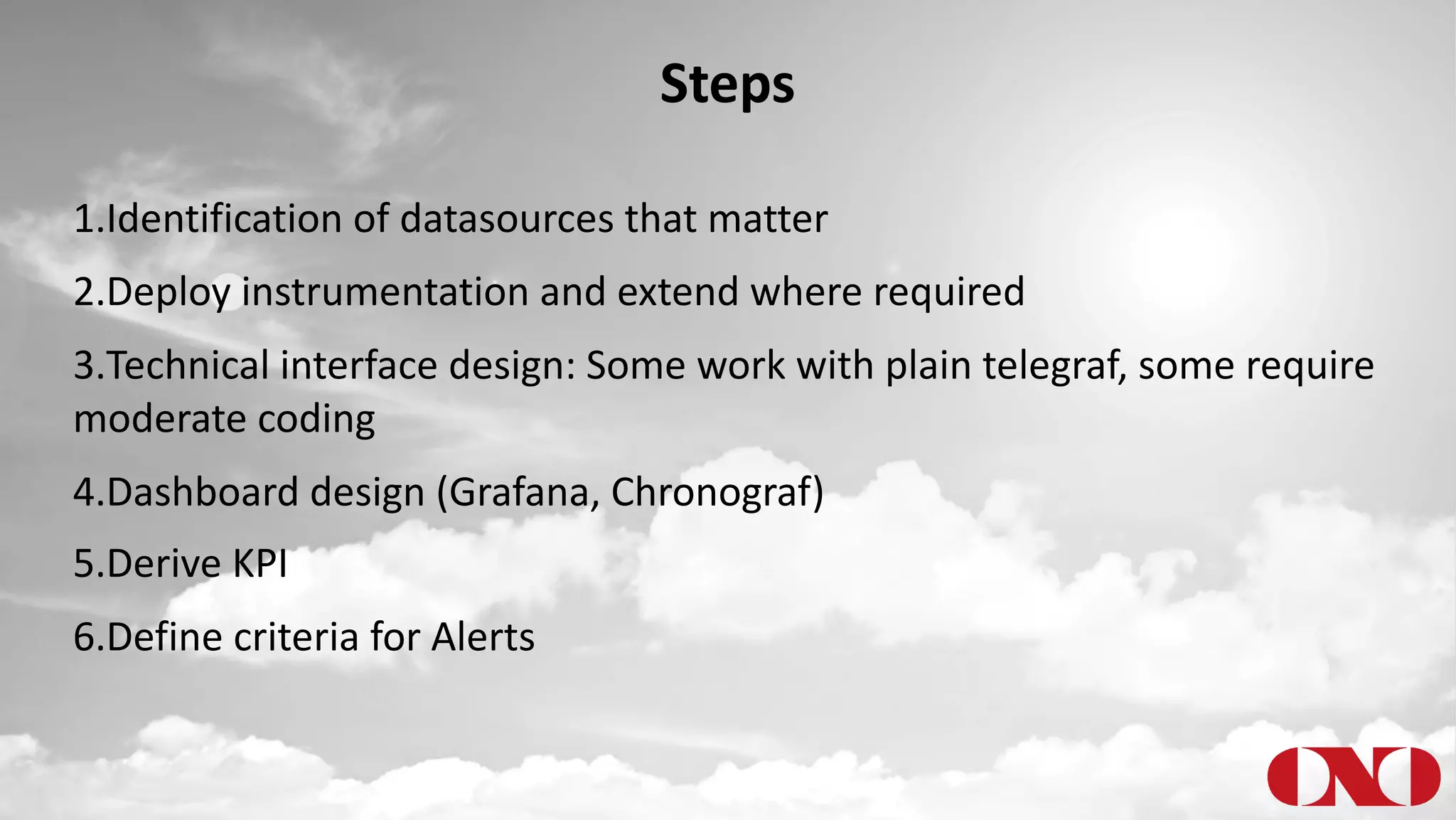 Steps
1.Identification of datasources that matter
2.Deploy instrumentation and extend where required
3.Technical interface design: Some work with plain telegraf, some require
moderate coding
4.Dashboard design (Grafana, Chronograf)
5.Derive KPI
6.Define criteria for Alerts
 