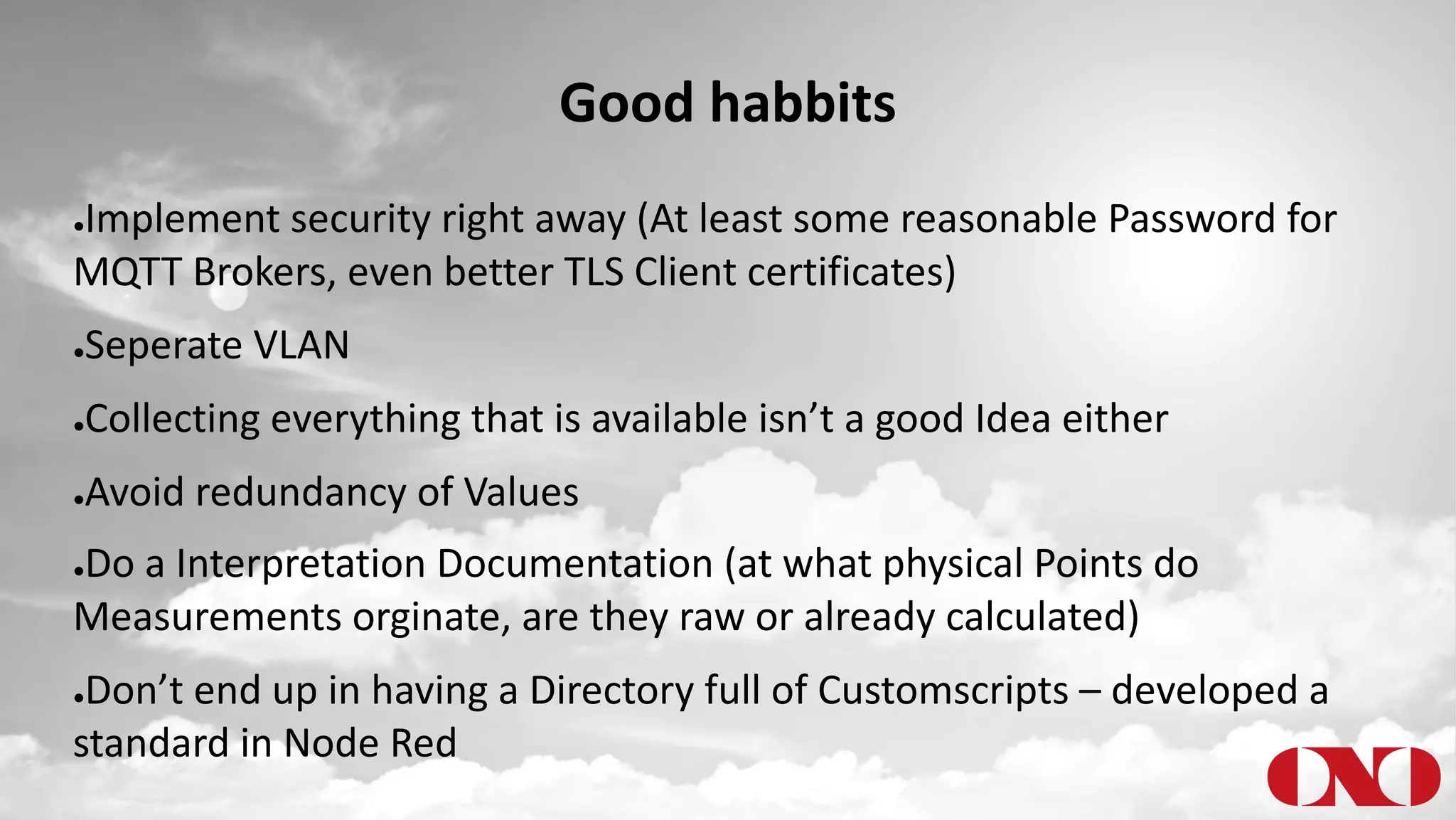 Good habbits
●Implement security right away (At least some reasonable Password for
MQTT Brokers, even better TLS Client certificates)
●Seperate VLAN
●Collecting everything that is available isn’t a good Idea either
●Avoid redundancy of Values
●Do a Interpretation Documentation (at what physical Points do
Measurements orginate, are they raw or already calculated)
●Don’t end up in having a Directory full of Customscripts – developed a
standard in Node Red
 
