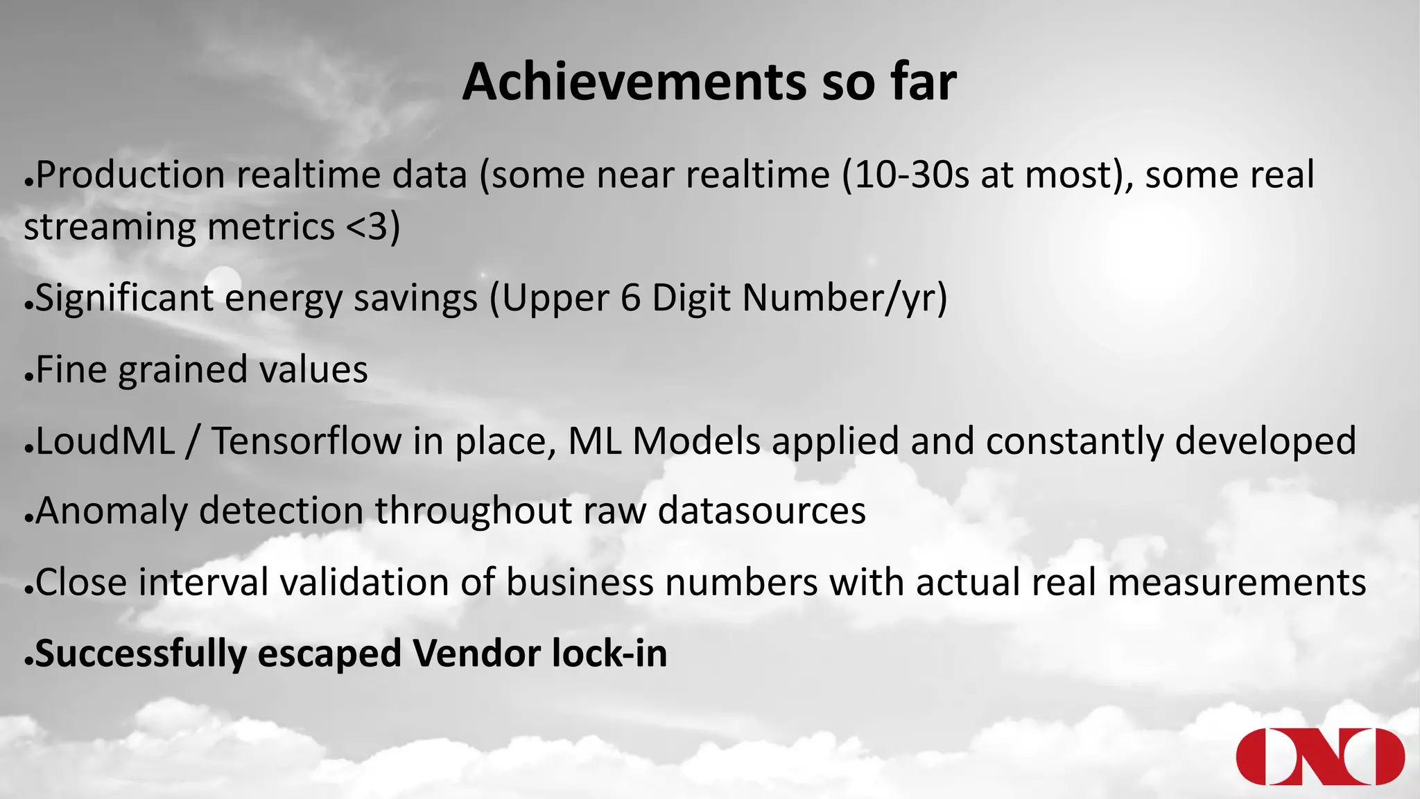 Achievements so far
●Production realtime data (some near realtime (10-30s at most), some real
streaming metrics <3)
●Significant energy savings (Upper 6 Digit Number/yr)
●Fine grained values
●LoudML / Tensorflow in place, ML Models applied and constantly developed
●Anomaly detection throughout raw datasources
●Close interval validation of business numbers with actual real measurements
●Successfully escaped Vendor lock-in
 