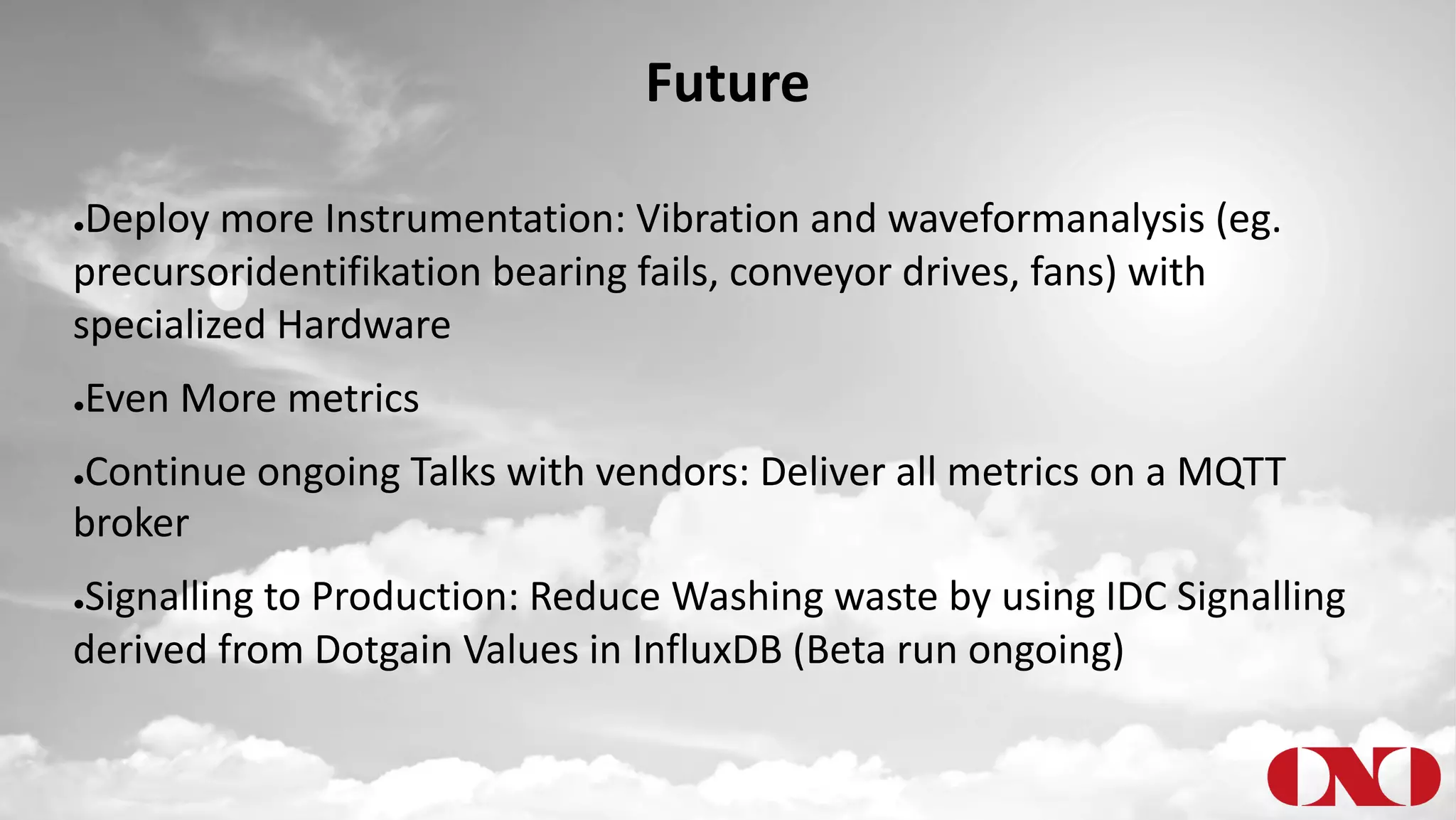 Future
●Deploy more Instrumentation: Vibration and waveformanalysis (eg.
precursoridentifikation bearing fails, conveyor drives, fans) with
specialized Hardware
●Even More metrics
●Continue ongoing Talks with vendors: Deliver all metrics on a MQTT
broker
●Signalling to Production: Reduce Washing waste by using IDC Signalling
derived from Dotgain Values in InfluxDB (Beta run ongoing)
 