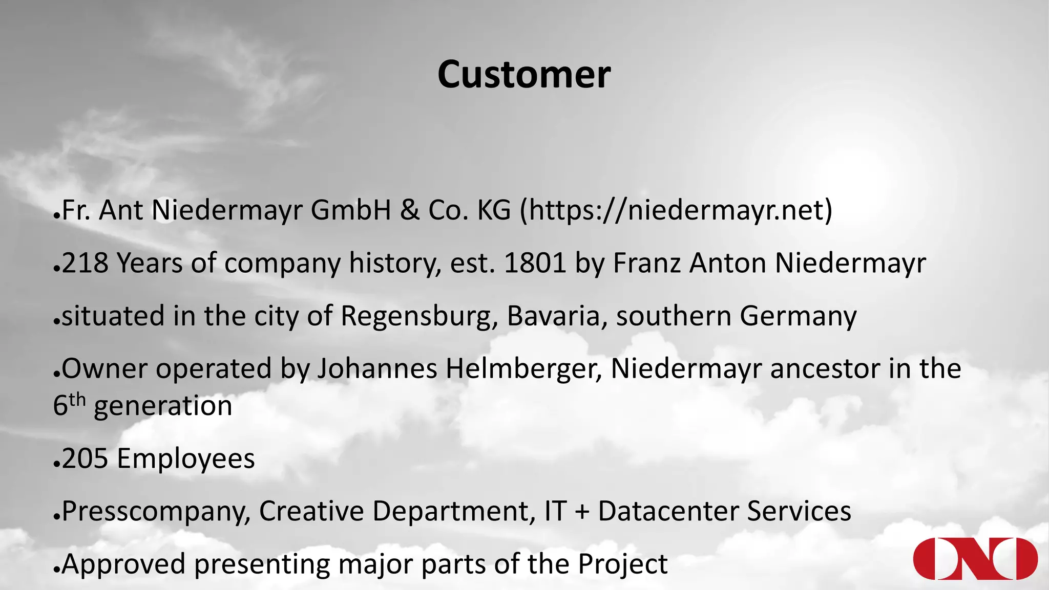 Customer
●Fr. Ant Niedermayr GmbH & Co. KG (https://niedermayr.net)
●218 Years of company history, est. 1801 by Franz Anton Niedermayr
●situated in the city of Regensburg, Bavaria, southern Germany
●Owner operated by Johannes Helmberger, Niedermayr ancestor in the
6th generation
●205 Employees
●Presscompany, Creative Department, IT + Datacenter Services
●Approved presenting major parts of the Project
 