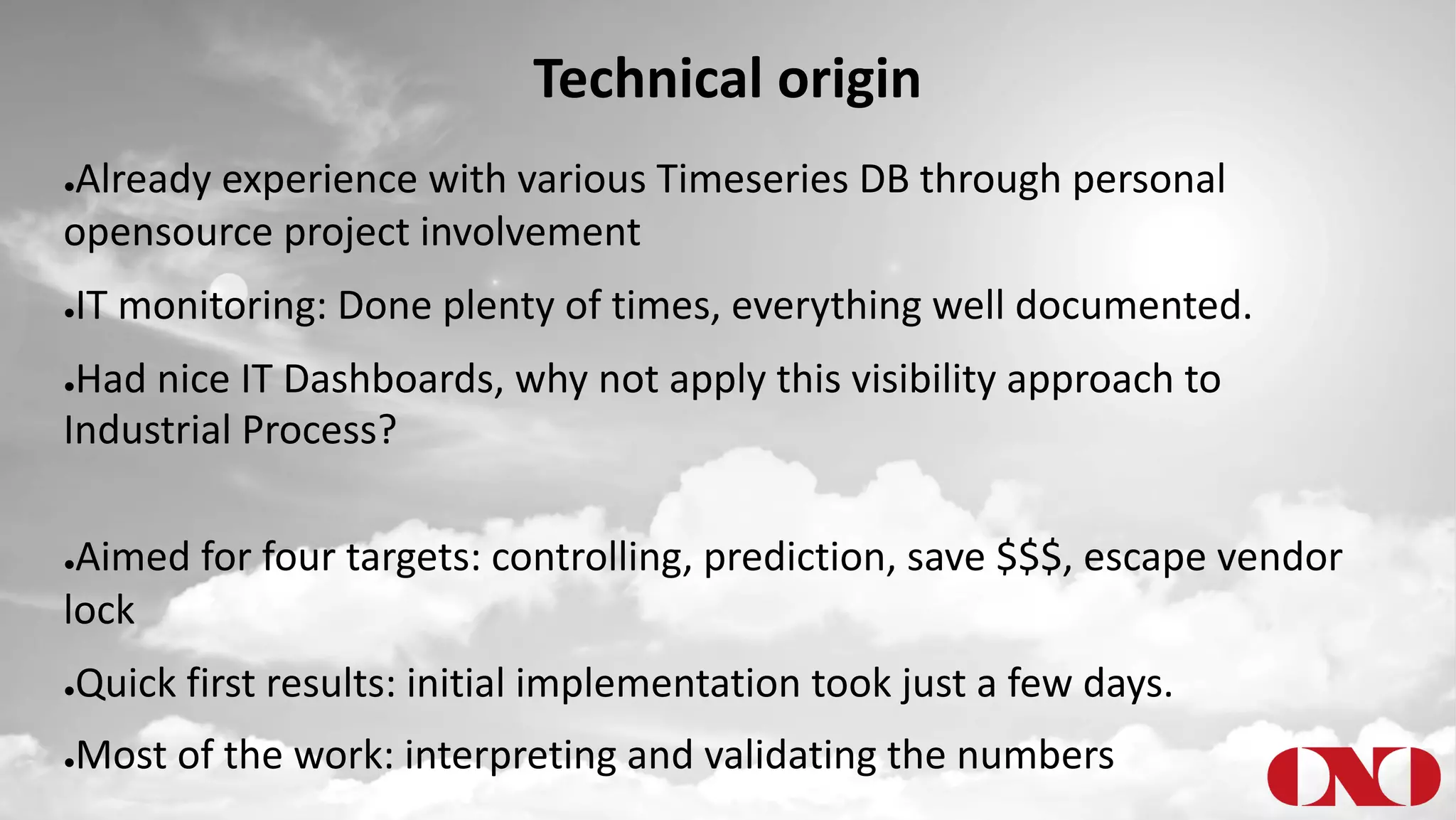 Technical origin
●Already experience with various Timeseries DB through personal
opensource project involvement
●IT monitoring: Done plenty of times, everything well documented.
●Had nice IT Dashboards, why not apply this visibility approach to
Industrial Process?
●Aimed for four targets: controlling, prediction, save $$$, escape vendor
lock
●Quick first results: initial implementation took just a few days.
●Most of the work: interpreting and validating the numbers
 