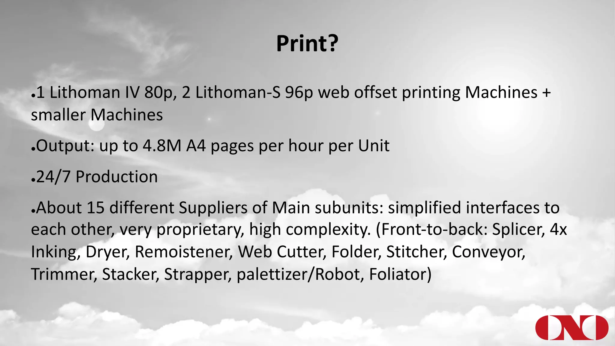 Print?
●1 Lithoman IV 80p, 2 Lithoman-S 96p web offset printing Machines +
smaller Machines
●Output: up to 4.8M A4 pages per hour per Unit
●24/7 Production
●About 15 different Suppliers of Main subunits: simplified interfaces to
each other, very proprietary, high complexity. (Front-to-back: Splicer, 4x
Inking, Dryer, Remoistener, Web Cutter, Folder, Stitcher, Conveyor,
Trimmer, Stacker, Strapper, palettizer/Robot, Foliator)
 