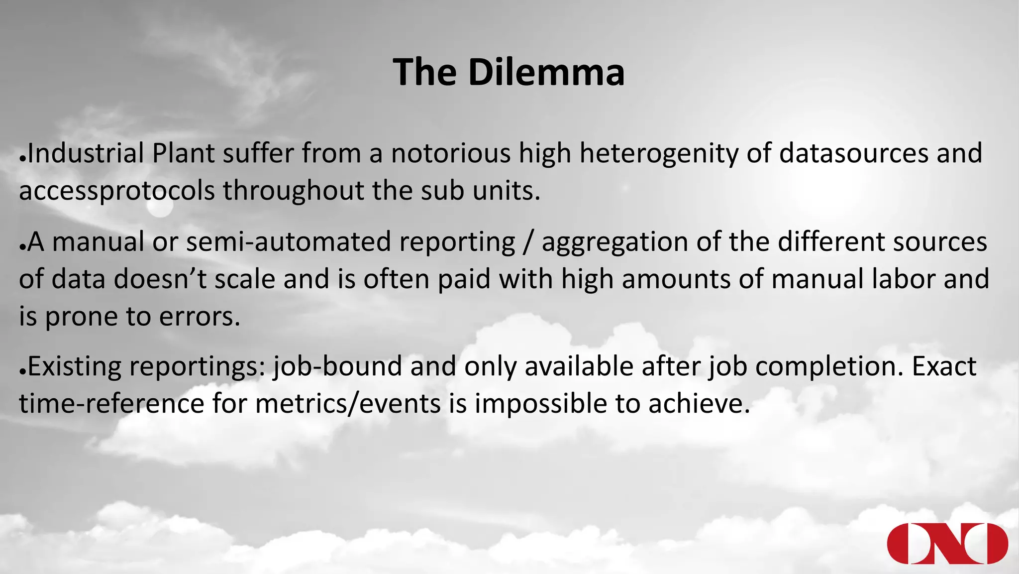 The Dilemma
●Industrial Plant suffer from a notorious high heterogenity of datasources and
accessprotocols throughout the sub units.
●A manual or semi-automated reporting / aggregation of the different sources
of data doesn’t scale and is often paid with high amounts of manual labor and
is prone to errors.
●Existing reportings: job-bound and only available after job completion. Exact
time-reference for metrics/events is impossible to achieve.
 