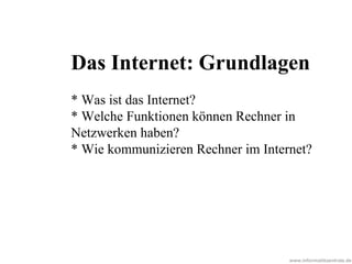www.informatikzentrale.de
Das Internet: Grundlagen
* Was ist das Internet?
* Welche Funktionen können Rechner in
Netzwerken haben?
* Wie kommunizieren Rechner im Internet?
 