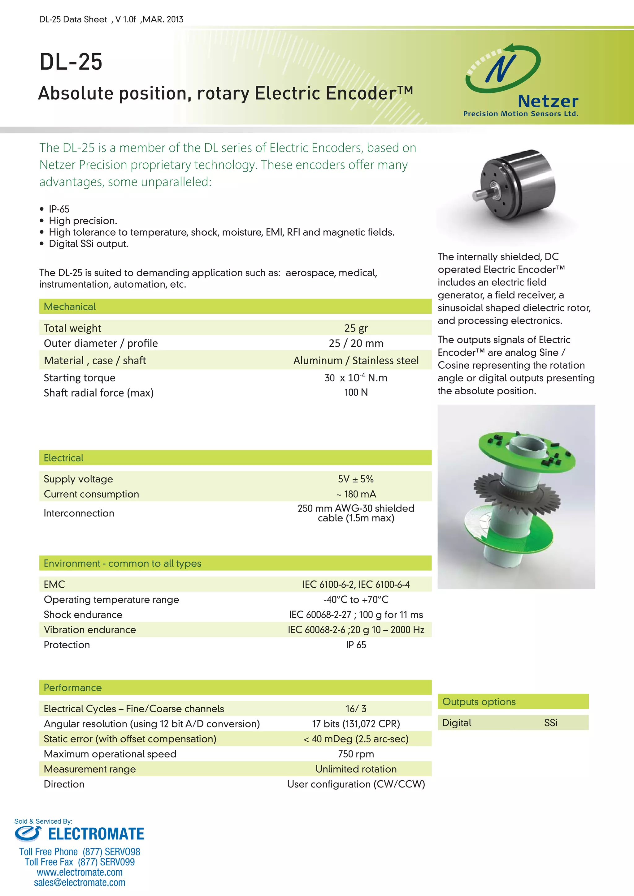 DL-25 Data Sheet , V 1.0f ,MAR. 2013 
DL-25 
Absolute position, rotary Electric Encoder™ 
The DL-25 is a member of the DL series of Electric Encoders, based on 
Netzer Precision proprietary technology. These encoders offer many 
advantages, some unparalleled: 
• IP-65 
• High precision. 
• High tolerance to temperature, shock, moisture, EMI, RFI and magnetic fields. 
• Digital SSi output. 
The DL-25 is suited to demanding application such as: aerospace, medical, 
instrumentation, automation, etc. 
Mechanical 
Total weight 25 gr 
Outer diameter / profi le 25 / 20 mm 
Material , case / shaŌ Aluminum / Stainless steel 
StarƟ ng torque 30 x 10-4 N.m 
ShaŌ radial force (max) 100 N 
Electrical 
Supply voltage 5V ± 5% 
Current consumption ~ 180 mA 
Interconnection 250 mm AWG-30 shielded 
cable (1.5m max) 
Environment - common to all types 
EMC IEC 6100-6-2, IEC 6100-6-4 
Operating temperature range -40°C to +70°C 
Shock endurance IEC 60068-2-27 ; 100 g for 11 ms 
Vibration endurance IEC 60068-2-6 ;20 g 10 – 2000 Hz 
Protection IP 65 
Performance 
Electrical Cycles – Fine/Coarse channels 16/ 3 
Angular resolution (using 12 bit A/D conversion) 17 bits (131,072 CPR) 
Static error (with offset compensation) < 40 mDeg (2.5 arc-sec) 
Maximum operational speed 750 rpm 
Measurement range Unlimited rotation 
Direction User configuration (CW/CCW) 
The internally shielded, DC 
operated Electric Encoder™ 
includes an electric field 
generator, a field receiver, a 
sinusoidal shaped dielectric rotor, 
and processing electronics. 
The outputs signals of Electric 
Encoder™ are analog Sine / 
Cosine representing the rotation 
angle or digital outputs presenting 
the absolute position. 
Outputs options 
Digital SSi 
Sold & Serviced By: 
ELECTROMATE 
Toll Free Phone (877) SERVO98 
Toll Free Fax (877) SERV099 
www.electromate.com 
sales@electromate.com 
 