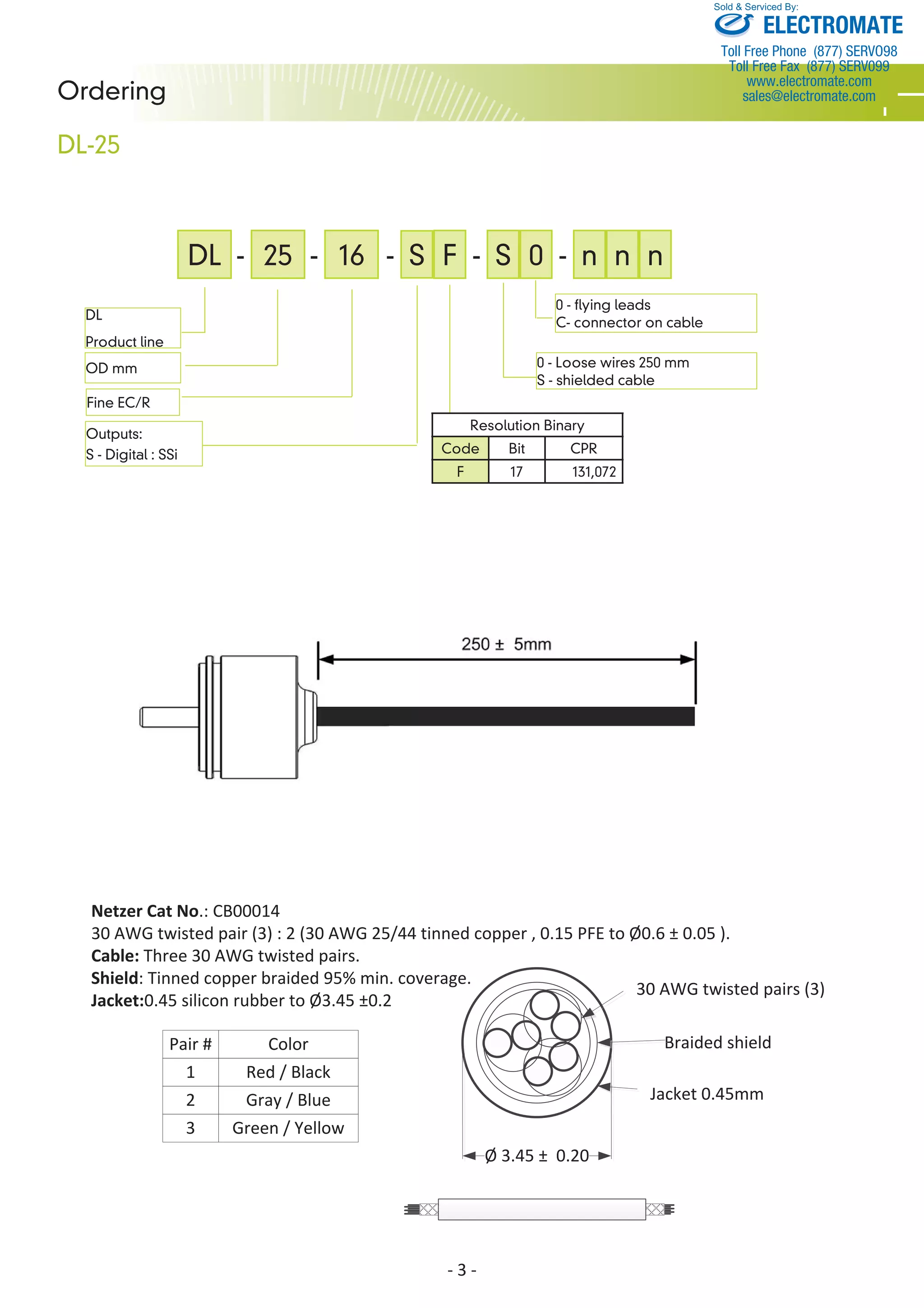 DL - 25 - 16 - S- - S 
Sold & Serviced By: 
Netzer Cat No.: CB00014 
30 AWG twisted pair (3) : 2 (30 AWG 25/44 tinned copper , 0.15 PFE to Ø0.6 ± 0.05 ). 
Cable: Three 30 AWG twisted pairs. 
Shield: Tinned copper braided 95% min. coverage. 
Jacket:0.45 silicon rubber to Ø3.45 ±0.2 
- 3 - 
Ordering 
DL-25 
DL 
Product line 
OD mm 
Outputs: 
S - Digital : SSi 
- n n n 
0 - Loose wires 250 mm 
S - shielded cable 
Resolution Binary 
Code Bit CPR 
F 17 131,072 
Fine EC/R 
F 0 
0 - flying leads 
C- connector on cable 
30 AWG twisted pairs (3) 
Braided shield 
Jacket 0.45mm 
Ø 3.45 ± 0.20 
Pair # Color 
1 
2 
3 
Red / Black 
Gray / Blue 
Green / Yellow 
ELECTROMATE 
Toll Free Phone (877) SERVO98 
Toll Free Fax (877) SERV099 
www.electromate.com 
sales@electromate.com 
 