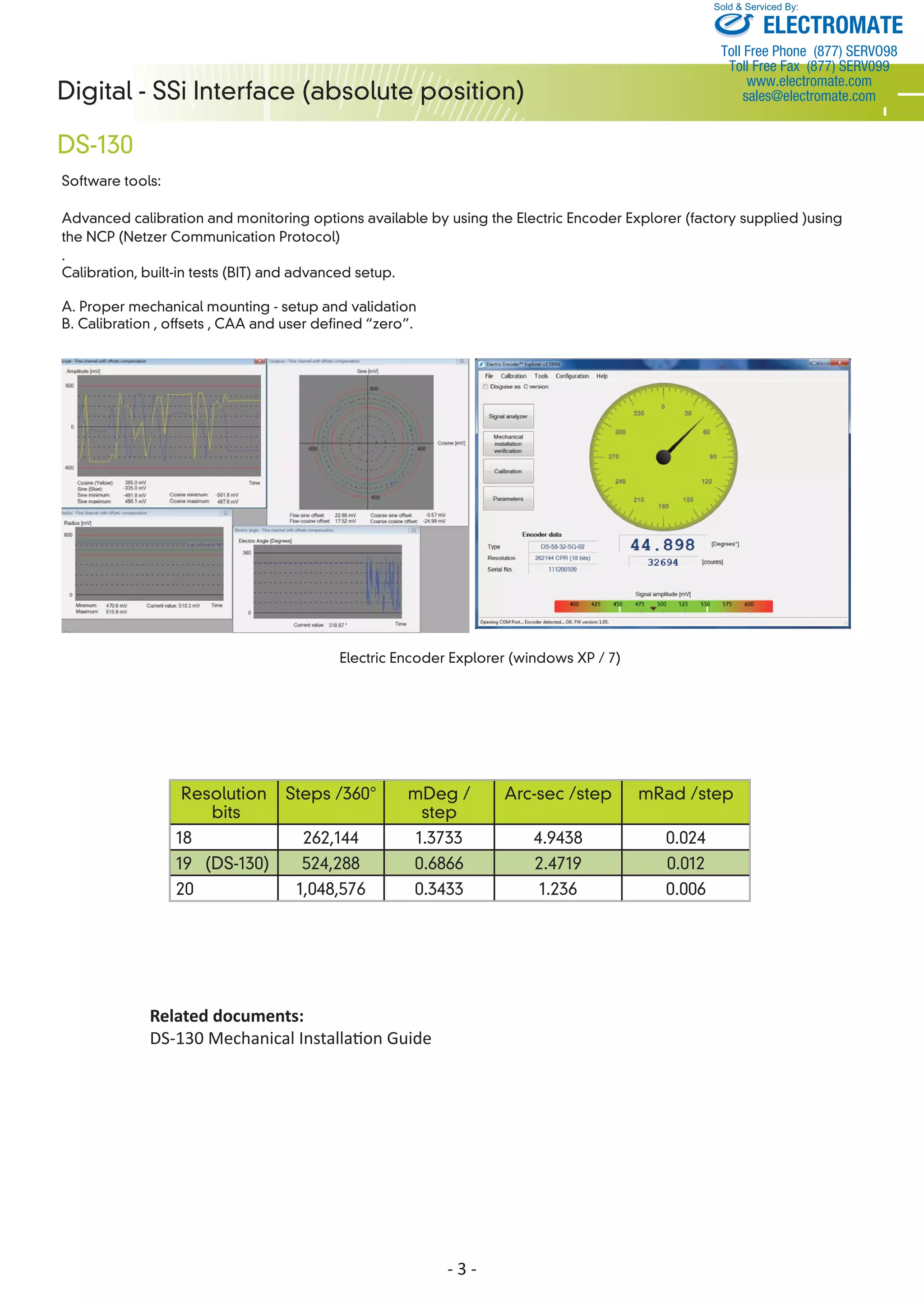 Digital - SSi Interface (absolute position) 
DS-130 
Software tools: 
Sold & Serviced By: 
Advanced calibration and monitoring options available by using the Electric Encoder Explorer (factory supplied )using 
the NCP (Netzer Communication Protocol) 
. 
Calibration, built-in tests (BIT) and advanced setup. 
- 3 - 
A. Proper mechanical mounting - setup and validation 
B. Calibration , offsets , CAA and user defined “zero”. 
Resolution 
bits 
Steps /360° mDeg / 
step 
Arc-sec /step mRad /step 
18 262,144 1.3733 4.9438 0.024 
19 (DS-130) 524,288 0.6866 2.4719 0.012 
20 1,048,576 0.3433 1.236 0.006 
Related documents: 
DS-130 Mechanical InstallaƟ on Guide 
ELECTROMATE 
Toll Free Phone (877) SERVO98 
Toll Free Fax (877) SERV099 
www.electromate.com 
sales@electromate.com 
 